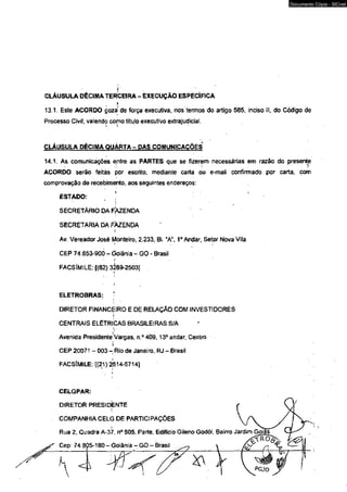 CLÁUSULA DÉCIMA TERCEIRA - EXECUÇÃO ESPECÍFICA 
13.1. Este ACORDO goza de força executiva, nos termos do artigo 585, inciso II, do Código de 
Processo Civif, valendo como título executivo extrajudicial. 
CLÁUSULA DÉCIMA QUÁRTA - DAS COMUNICAÇÕES 
14.1. As comunicações enire as PARTES que se fizerem necessárias em razão do presente 
ACORDO serão feiíâs por escrito; mediante carta ou e-maii confirmado por carta, com 
comprovação de recebimento, aos seguintes endereços: 
ESTADO: 
SECRETÁRIO DA FÀZENDA 
SECRETARIA DA FAZENDA 
Av. Vereador José Monteiro, 2.233, Bl. “A", Io i Andar, Setor Nova Vila 
CEP 74,653-900 - Goiânia - GO - Brasil 
FACSÍMILE: [(62) 3269-2503] 
ELETROBRAS: 
DIRETOR FINANCEIRO E DE RELAÇÃO COM INVESTIDORES 
CENTRAIS ELÉTRICAS BRASILEIRAS S/A 
l 
Avenida Presidente Vargas, n ° 409,13° andar, Centro 
i 
CEP 20071 - 003 - Rio de Janeiro, RJ - Brasil 
FACSÍMILE: [(21)2514-5714] 
CELGPAR: 
DIRETOR PRESIDENTE 
COMPANHIA CELG DE PARTICIPAÇÕES 
t 
Rua 2, Gi/adra A-37, n° 505, Parte, Edifício Gileno Godói, Bairro J 
Documento Cópia - SICnet 
 