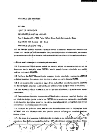 FACSlMtLE: 1(62) 3242-1085] 
I 
CELG D: 
DIRETOR PRESIDÈNTE 
CELG DISTRIBÜIÇÁO S.A. - CELG D 
* ' i' 
Rua 2, Quadra A-37!, n° 505, Parte, Edifício Gileno Godói, Bairro Jardim Goiás 
í 
Cep: 74.805-160 - Goiânia - GO - Brasil 
FACSÍMILE:: [(62)3242-1085] . 
Documento Cópia - SICnet 
14.2. As PARTES poderio modificar, a qualquer tempo, os dados ou responsáveis mencionados' 
no item 16.1., desde que-o façam mediante carta, com comprovação de recebimento, sèndo certo 
que a respectiva modificação somente será considerada após a data do comprovado recebimento. 
?. *■ 
CLÁUSULA DÉCIMA QUINTA - DISPOSIÇÕES GERAIS b 
15.1. O presente ACORDO apenas poderá ser alterado, aditado ou complementado por via de 
documento escrito assinado pelas PARTES, exceto quando houver estipulaçáo em sentido 
contrário no presente ACORDO. 
> 
15.2. Nenhuma das PARTES poderá ceder quaisquer direitos estipulados no presente ACORDO 
ou delegar quaisquer deveres sem o consentimento prévio por escrito da outra PARTE. 
* 
15.3. O não exercício totel ou parcial de algum direito, ou faculdade previsto no presente ACORDO - 
não deverá impedir, prejudicar ou consubstanciar umà renúncia a qualquer direito ou faculdade; 
! r 
15.4. Este ACORDO vincuia as PARTES, por si ô por seus sucessores, a qualquer título, ao seu 
cumprimento. • * 
15.5. Caso qualquer dispositivo do presente ACORDO seja considerado tnexigível, ilegal ou nulo 
em virtude de decisáo judicial ou de lei, as PARTES comprometem-se a proceder â substituição 
de tal dispositivo de modo a preservar, na máxima extensão possível, a integridade dcs demais 
compromissos assümidòs nesse instrumento. 
15.6. Qualquer ato praticado pelas, PARTES em desconformidade com as disposições destè’ 
ACORDO será nuío dè pleno direito, não gerando qualquer obrigaçãp ou possuindo (Sualquer 
eficácia jurídica. ' ’  A , / | V , 
15.7 - Os ativos de propriedade da CELG D não vinculados a sua cotvsessabt&rtei& VJe não ' 
compõem a Base áe Remuneração Regulatória - BRR, são objeto de proc^sorderedução de seu 
 