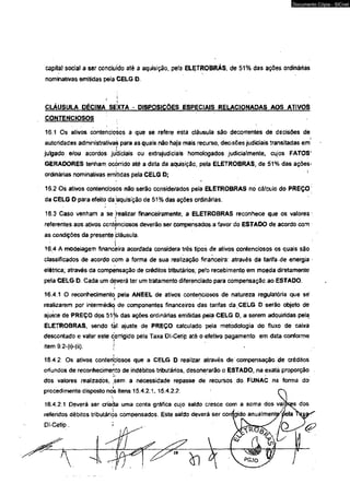 capita} social a ser concluído até â aquisição, pela ELETROBRÁS, de 51% das ações ordinárias 
nominativas emitidas pela CELG D. 
CLÁUSULA DÉCIMA SEXTA - DISPOSIÇÕES ESPECIAIS RELACIONADAS AOS ATIVOS 
CONTENCIOSOS 
16.1 Os ativos contenciosos a que se refere esta cláusula sâo decorrentes de decisões de 
autoridades administrativas para as quais não haja mais recurso, decisões judiciais transitadas em 
julgado e/ou acordos judiciais ou extrajudiciais homologados judicialmente, cujos PATOS' 
GERADORES tenham ocorrido até a data da aquisição, pela ELETROBRAS, de 51% das ações-ordinárias 
nominativas emitidas pela CELG D; 
16.2 Os ativos contenciosos não serão considerados pela ELETROBRAS no cá!culo do PREÇO' 
da CELG D para efeito da Aquisição de 51 % das ações ordinárias. 
16.3 Caso venham a se 'realizar financeiramente, a ELETROBRAS reconhece que os valores 
referentes aos ativos contenciosos deverão ser compensados a favor do ESTADO de acordo com 
as condições da presente cláusula. 
16.4 A modelagem financeira acordada considera três tipos de ativos contenciosos os quais são 
classificados de acordo com a forma de sua realização financeira: através da tarifa de energia 
elétrica; através da compensação de créditos tributários; pefo recebimento em moeda diretamente 
pela CELG D. Cada um dèverá ter um tratamento diferenciado para compensação ao ESTADO. 
16.4.1 O reconhecimento, pela ANEEL de ativos contenciosos de natureza regulatória que sé 
realizarem por intermédio de componentes financeiros das tarifas da CELG D serão objeto de 
ajuste de PREÇO dos 51% das ações ordinárias emitidas pela CELG D, a serem adquiridas pela 
ELETROBRAS, sendo t^l ajuste de PREÇO calculado pela metodologia do fluxo de caixa 
descontado e vafor este corrigido pela Taxa Dl-Cetip até o efetivo pagamento em data conforme 
item 9.2-(i)-(ii).  
i 
16.42 Os ativos contentiosos que a CELG D realizar através de compensação de créditos 
oriundos de reconhecimento de indébitos tributários, desonerarão o ESTADO, na exatã proporção 
dos valores realizados, sem a necessidade repasse de recursos do FUNAC na forma do 
procedimento disposto nos itens 15.4.2.1,15,4.2.2. (~ 
D l - C e t i p . 
Documento Cópia - SICnet 
 