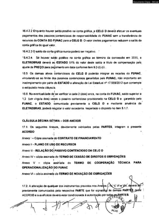Documento Cópia - SICnet 
16.4.2.2 Enquanto houver safcío positivo na conta gráfica, .a CELG D deverá efetuar os eventuais 
pagamentos dos passivos /contenciosos de responsabilidade do FUNAC sem a transferência de 
recursos da CONTA DO FÚNAC para a CELG D. O valor destes pagamentos reduzem o saldo da 
cónta gráfica de igual valor. 
16.4.2.3 O saido da conta gráfica nunca poderá ser negativo. 
16.4.2.4. Sè houver saldo positivo na conta gráfica ao tênmino da concessão em 2015, a 
r * • 
ELETROBRAS deverá aq ESTADO 51% do valor deste satdo a título de compensação pelo, 
ajuste de PREÇO para pagamento em data conforme item 9.2-(i)-(ii). 
16.5. Os demais ativos contenciosos da CELG O poderão integrar as receitas do FUNAC, 
vinculando-se ao limite dos passivos contenciosos garantidos pelo FUNAC, não importanto em 
inadimplemento por parte do ESTADO a alteração da Lei Estaduaf n° 17,555/2012 que contemple 
o estipulado nesta cláusula. , 
í 
16.6. Na eventualidadé dejse verificar a cada 2 (dois) anos, na conta do FUNAC, saldo superior a 
1,2 (um vírgula dois) vezes o passivo contencioso provisiorado na CELG D e garantido pelo 
i i 
FUNAC, o ESTADO, comunicada previamente a CELG D e mediante anuência da 
ELETROBRAS, poderá resgatar o valor excedente, respeitado o disposto no item 5.1.7. 
CLÁUSULA DÉCIMA SÉTIMA - DOS ANEXOS 
17.1. Os seguintes Anexos, devidamente rubricados pefas PARTES, integram o presente 
ACORDO: |  
*  
Anexo I - Cópia assinada do CONTRATO DE FINANCIAMENTO 
i 
Anexo ii - PLANO DE USÇ DE RECURSOS 
Anexo III - RELAÇÃO Dõ| PASSEVO CONTENCIOSO DA CELG D 
Anexo IV - cópia assinada do TERMO DE CESSÃO DE DJREITOS E OBRIGAÇÕES 
Anexo V - cópia assinada do TERMO DE COOPERAÇÃO TÉCNICA PARA 
OPERACIONALI2AÇÃO DO FUNAC 
Anexo VI - côpia assinada do TERMO DE NOVAÇÃO DE OBRIGAÇÕES 
17.2. A alteração de qualquer dos instrumentos previstos nos Anexos VI eyitl, deverí^er"! 
previamente comunicados pela respectiva PARTE que for signataíjp ás demais PART^jeSte 
ACORDO e sua eficácia deverá estar condicionada à autorização por todj*s-#%££RTES. 
 