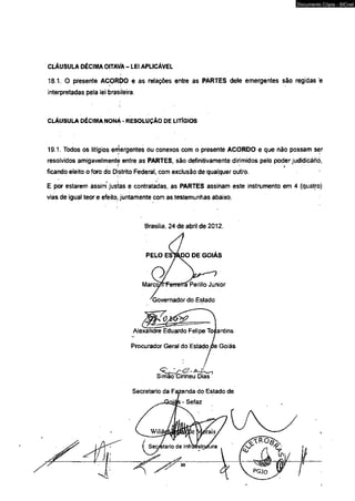 CLÁUSULA DÉCIMA OITAVA - LEI APLICÁVEL 
18.1. O presente ACORDO e as relações entre as PARTES dele emergentes são regidas 'e 
interpretadas pela lei brasileira. 
CLÁUSULA DÉCIMA NONÁ - RESOLUÇÃO DE LITlGIOS 
19.1. Todos os litígios emergentes ou conexos com o presente ACORDO e que não possam àer 
resolvidos amigavelmente entre as PARTES, são definitivamente dirimidos pelo poder judidicáriò, 
ficando eleito o foro do Distrito Federal, com exclusão de qualquer outro. 
E por estarem assim justas e contratadas, as PARTES assinam este instrumento em 4 (quatro) 
vias de igual teor e efeito, juntamente com as testemunhas abaixo. 
Brasilia, 24 de abril de 2012. 
Alexandre Eduardo Felipe Tocantins 
Procurador Geral do Estado pe Goiás 
Documento Cópia - SICnet 
 