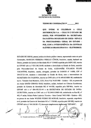 ESTADO DE GOIÁS 
SECRETARIA DA FAZENDA 
Documento Cópia - SICnet 
TERMO DE COOPERAÇÃO N”________.2012 
QUE ENTRE SI CELEBRAM A CELG 
DISTRIBUIÇÃO S.A. - CELG D E ESTADO DE 
GOIÁS, POR INTERMÉDIO DA SECRETARIA 
DA FAZENDA DO ESTADO DE GOIÁS - SEFAZ E 
DA PROCURADORIA GERAL DO ESTADO - 
PGE, COM A INTERVENIÊNCIA DA CENTRAIS 
ELÉTRICAS BRASILEIRAS S/A - ELETROBRÁS. 
ESTADO DE GOIÁS, pessoa jurídica de direito público interno, representado neste ato pelo 
* 
Governador, MARCONI FERREIRA PERILLO JÚNIOR, brasileiro, casado, bacharel em 
Direito, portador da Carteira de Identidade RG n° 1314602 expedida pela DGPC-GO, inscrito 
no CPF/MF sob o n.° 035.538.218-09, residente e domiciliado no Estado de Goiás, assistido 
pelo Procurador-Geral do Estado de Goiás, ALEXANDRE EDUARDO FELIPE 
TOCANTINS, brasileiro, casado, advogado, portador da OAB/GO n° 14.800, CPF n° 
354.327.211-04, residente e domiciliado no Estado de Goiás, com a interveniência da 
SECRETARIA DA FAZENDA, inscrita no CNPJ sób o n° 01.409.655/0001-80, estabelecida 
na Av. Vereador José Monteiro, 2.233, Nova Vila 74.653-900 - Goiânia - GO, na pessoa de 
seu titular SIMÃO CIR1NEU DIAS, brasileiro, casado, bacharel em Ciências Econômicas, 
portador da Carteira de Identidade RG n° 441928, expedida pela SSP-MA, inscrito no 
CPF/MF sob o n.° 004.476.253-49 e da SECRETARIA DE ESTADO DE INFRA-ESTRUTURA, 
inscrita no CNPJ sob o n.° 03.549.012/0001-68, estabelecida na Rua 82, n° 
400, 4o andar, Palácio Pedro Ludovico Teixeira - Setor Central 74015-908 - Goiânia - GO, 
na pessoa de seu titular WILDER PEDRO DE MORAIS, brasileiro, separado, engenheiro 
civil, portador da Carteira de Identidade RG n.° 1750368, expedida pela SSP-GO, inscrito no 
CPF/MF sob o n.° 454.345.811 -72, doravante simplesmente detíominado “ESTADO”; K 
 