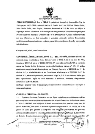 ESTADO DÈ GOIÁS 
SECRETARIA DA FAZENDA 
CELG DISTRIBUIÇÃO S.A. - CELG D, subsidiária integral da Companhià Celg de 
Participações - CELGPAR, com sede na Rua 2, Quadra A-37, s/n°, Edifício Gileno Godói, 
Setor Jardim Goiás, nesta Capital, doravante denominada CELG D, tendo por objeto a 
exploração técnica e comercial de distribuição de energia elétrica, conforme outorgado pelo 
Poder Concedente. inscrita no CNPJ/MF sob o n° 01.543.032/0001-04, neste ato representada 
por seus Diretores, no final nomeados e assinados; doravante também denominados 
partícipes, quando mencionados em conjunto, ou partícipe, quando uma delas for mencionada 
individualmente. 
Comparecendo, ainda, como Interveniente: 
CENTRAIS ELÉTRICAS BRASILEIRAS S.A. - ELETROBRÁS, sociedade anônima de 
economia mista constituída na forma da Lei .Federal n° 3.890-A, de 25 de abril de 1961, 
inscrita no CNPJ/MF sob o n° 00.001.180/0002-07, com sede em Brasília/DF, e escritório 
central na Cidade do Rio de Janeiro, na Avenida Presidente Vargas, n° 409, !3° andar, 
devidamente autorizada pela Resolução de sua Diretoria Executiva n° 297/2012, de 12 de 
abril de 2012, e pela Deliberação de seu Conselho de Administração n° 055/2012, de 13 de 
abril de 2012, neste ato representada, na forma do artigo 34, VII, de seu Estatuto Social, por 
seus representantes legais ao final nomeados é assinados, doravante simplesmente 
denominada ELETROBRAS; 
celebram o presente Termo de Cooperação, em conformidade com as cláusulas e condições a 
seguir estabelecidas: , 
CLÁUSULA PRIMEIRA - DO OBJETO 
1.1. O presente Termo de Cooperação tem por objeto estabelecer as condições necessárias 
para o depósito, administração e movimentação dos recursos financeiros do Fundo de Aporte 
à CELG D - FUNAC, com o objetivo de reunir recursos financeiros previstos como fonte de 
receita do FUNAC, bem como de recursos orçamentários previstos na Lei 17.555, de 20 de 
janeiro de 2012, para garantir a adimplência das obrigações provenientes dos passivos 
contenciosos administrativos e judiciaisa ainda que não es<mtui^6s/da CELG D, decorrentes 
de decisões de autoridades administràftiyas para as quais nâo h£ua mais recurso, decisões a__cTx___ y si 
Gabinele do Secretário da Fazenda - GSF I [V "IjV, 
Av. Vereador Josd Moniciro. nB 2.233. Bl. “A' Io Andar. Setor Nova Vila. CEP: 74.653-900 -[p o iân ia - GotJs ~ 
Fones; (62) 3269*2030  }J ) 'f 2 
i   P G J O 
Documento Cópia - SICnet 
 