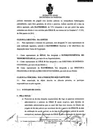 ESTADO DÈ GOIÁS' 
S ECRETÀRIA DA FAZENDA 
Documento Cópia - SICnet 
judiciais transitadas em julgado'e/oú acordos judiciais ou extrajudiciais homologados 
: * * 
judicialmenté, cujos fatos geradores, de ativos e passivos, tenham ocorrido até a data da 
efetiva aquisição, pela ELETROBRAS, de 51% (cinqüenta e um por cento) das ações 
ordinárias com direito à voto emitidas pela CELG D, nos termos da Lei Estadual n°. 17,555, 
de 20de janeiro de 2012. „ 
CLÁUSULA SEGUNDA - DA GESTÃO 
2.1. Para representar o iftteresáè dos partícipes, será designado 01 (um) representante de 
cada instituição Signatária, cabendo à ELETROBRAS fiscalizar a fiel observância das 
disposições deste Termo de Cooperação: 
I - Como representanté dá SEFAZ, fica desigrtada a SUPERINTENDÊNCIA DO 
TESOURO ESTADUAL, por meio dó seu Superintendente; 
II - Como representante da CELG D ficâ designada a sua DIRETORIA ECONÔMICO* 
FINANCEIRA, por meio do seu Diretor; e ; ' ' • ' . 
III- Como representante da ÊLETRÒBRAS, ; fica designada a sua DIRETORIA 
FINANCEIRA E DE RELAÇÕES COM. INVESTIDORES, por meio de seu Diretor. 
CLÁUSULA TERCEIRA - DÁS ATRIBUIÇÕES DOS PARTÍCIPES 
■3.1. Para consecução do objeto descrito na , cláusula primeira, os partícipes 
responsabilizam-se pelo seguinte: 
3.1.1. O ESTADO DE GOIÁS: 
I - PELA SEFÁZ: ■ 
a) Promover as devidas dotações orçamentárias tão logo os passivos contenciosos 
administrativos e judiciais da CÉLG D sejam exigíveis, após decisões de 
autoridades administrativas para as quais não haja mais recurso; do tíânsito em 
juígado da decisão judicial qüe reconhecer devido o oassivó da CELG D; da data 
da celebração de acordo judicial; ou da data. de^Komokígàção judicial de acordo 
extrajudicial, mediante a/^olicitação da CELG Qjpára a ráalizàção do depósito 
^ _____ i_i____ ^ 
| , G£Djnete-rfcTSecretário da Fazenda - GSF -p  
vA Av. Vereador José Monleiro, n° 2.23X81. "A", Io Andar. Setor Nova Vila, CEP: 74.653-9003- GoiâniaU GoiásrrsV 
 A • Fones: (62) 3269-2030 J h '  r f a / 3 
 