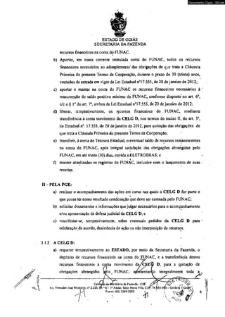 recursos financeiros na conta do> FUNAC. ' 
Documento Cópia - SICnet 
b) Aportar, em conta corrente intitulada conta do FUNAC, iodos os recursos 
financeiros necessários ao adimplemento' das obrigações de que trata a Cláusula 
Primeira do presente Termo de Cooperação, durante o prazo de 30 (trinta) anos, 
contados da entrada em vigor da Lei Estadual n°í 7,555, de 20 de janeiro de 2012; 
c) aportar e manter na conta do FUNAC os recursos financeiros necessários à ; 
manutenção do saldo positivo mínimo do FUNAC, conforme disposto no art. 6o, 
c/c o § Io do art. 7o, ambos da Lei Estaduãl n°l 7.555, de 20 de janeiro de 2012; 
d) liberar, tempestivamente, os recursos financeiros do . FUNAC, mediante 
transferência à conta movimento da CELG D, nos termos do inciso II, do art. 3o, 
da Estadual n°. 17.555, de 20 de janeiro de 2012, para quitação das obrigações de 
que trata a Cláusula Primeira do presente Termo de Cooperação; 
e) transferir, à conta do Tesouro Estadual, o eventual saldo de recursos remanescentes 
na conta do FUNAC, após intégral satisfação das obrigações abrangidas pelo 
FUNAC, em até trinta (30) dias, ouvida a ELETROBRAS; e 
► 
f) manter atualizados os registròs do FUNAC, inclusive com ô lançamento de suas r 
receitas. 
ESTADO DE GOIÁS 
SECRETARIA DA FAZENDA 
II - PELA PGE: 
a) realizar o acompanhamento das ações em curso nas quàis à CELG D for parte e 
* 
que pòssa ter como resultado condenáção que deva ser custeada pelo FUNAC; 
b) solicitar documentos e informações que julgar necessários para o acompanhamento 
e/ou apresentação de defesa judicial da CELG D; e 
c) manifestar-se, tempestivamente, sobre eventuais pedidos da CELG D para 1 
celebração de acordo, desistência de ação ou nâo interposiçãò de recursos. 
3.1.2. A CELG D: 
a) requerer tempestivamente âo ESTADO, por meio da Secretaria da Fazenda, o 
depósito de recursos financeiros na conta do FUNAC, e a transferência desteâ 
recursos financeiros à ajnta. movimento dyxj&tfô D, para a quitação de 
obrigações abrangidas ftèlc FUNAC, a^resentanÇo integralmente toda a ~ 
G a b tó je ^ g-gmecenteátárriiõt da Faxenda - GSF /? [ ^ 
Av. Vereador José Monteiro. n° 2.2 33, Bfl^A”, 1° Andar, Setor Nova Vila, CBP: 74.653-900 ~Goiártjà4 Goiás ‘ 
JA Fores: (62)3269-2030 * ■ f. V - k s è 
' ..... : .................. .... * - 
'■v ' * 
í/jí 
 