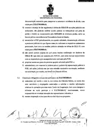 - ESTADO DE GOIÁS . 
SEÇRETARÍA DA FAZENDA 
documentação,necessária paia comprovar a natureza e existência da dívida, com 
cópia para a ELETROBRAS; , 
b) assumir o encargo de dar seguimento á defesa da CELG D nas ações judiciais em 
andamento, não podendo celebrar acordo judicial ou extrajudicial sob pena de 
perder o direito ao ressarcimento pelo ESTADO de eventuais perdas, salvo se 
houver prévia concordância da Procuradoria Geral do Estado; 
c) encaminhar à PGÉ periodicamente, ou quando solicitado, documentação referente 
a processos judiciais èm que figurar como ré e informar os respectivos andamentos 
processuais, bem coino ás medidas judiciais adotadas na defesa da CELG D, com 
cópia para a ELETROBRAS; ■ - ' 
d) não adotar postura culposa da qual possa resultar condenação em desfavor da 
CELG D e que deva ser custeada pelo FUNAC, sem antes realizar entendimento 
com os responsáveis pelo acompanhamento realizado pela PGE; 
e) propiciar acesso aos autos de processo quando solicitado pela PGE; e 
f) substabelecer, com reservas de poderes para si, poderes de representação judicial à 
PGE, nas ações judiciais em. que esta entender necessária sua atuação, mediante 
sua solicitação, por escrito, nos termos da Cláusula Sétima. 
■ *■ 
3.2. Constituem obrigações comuns dos partícipes e da ELETROBRAS: 
a) comunicar, por escrito e entre si, nos termos da Cláusula Sétima, os nomes dos 
seus servidores e empregados autorizados a solicitar e receber informações 
relativas às operações previstas neste Termo de Cooperação, bem como designar e 
informar ao oiitro partícipe e à ELETROBRAS/ imediatamente, novos 
responsáveis em eventual alteração dos representantes indicados; e 
b) manter cooperação mútua para alcance dos objetivos propostos. 
i 
Documento Cópia - SICnet 
 