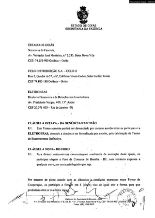 ESTADO DE GOIÁS 
SECRETARIA DA FAZENDA 
ESTADO DE GOIAS 
Secretaria da Fazenda t 
Av. Vereador José Monteiro, n.° 2.233, Setor Nova Vila 
CEP: 74.653-900 Goiânia - Goiás 
CELG DISTRIBUIÇÃO S.A. ^ CELG D 
Rua 2, Quadra A-37, s/n°, Edifício Gileno Godoi, Setòr Jardim Goiás 
CÊP 74.805-180 Goiânia - Goiás 
ELETROBRAS 
Diretoria Financeira e de Relação com Investidores 
Av. Presidente Vargas, 409,13o. Andar 
CEP 20.071 -003 - Rio de Janeiro - Rj 
CLÁUSULA OITAVA - DA DENÚNCIA/RESCISÃO 
8.1. Este Termo somente poderá ser denunciado por comum acordo entre os partícipes e a 
ELETROBRAS, devendo a denúncia ser formalizada por escrito, pela celebração de Termo 
de Encerramento Definitivo. 
CLÁUSULA NONA- DO FORO 
9.1. Para dirimir controvérsias eventualmente resultantes da execução deste ajuste, os 
partícipes elegem o Foro da Comarca de Brasília - DF, com renúncia expressa a 
qualquer outro, por mais privilegiado qüe seja. 
Por estarem de pleno adordo com as cláusulas e^condiçôes expressas neste Termo de 
Cooperação, os partícipes o fi riram em 5 (cinéo) vias de igual teor e forma, para que 
produzam entre si os efeitos l e g a j ^ ^ ^ [ 
M l ________________ _ 
Gabinete do Secretário da Fazenda - GSI i l 
Z J - Av. Vereador José Monteiro, r>° 2.233, Bl. “A‘ Io Ándar, Setor Nova Vila, CEP: 74.653-900 VGoiâmá rjtíoiá 
Pones: (62) 3269-2030  j v 
Documento Cópia - SICnet 
 