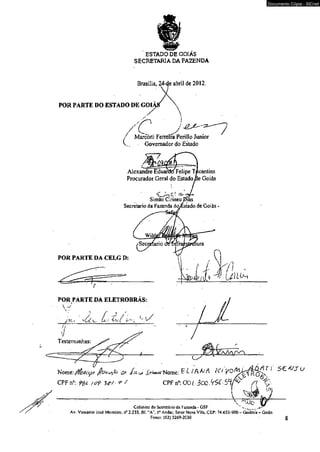 ESTADO DE GOIÁS 
SECRETARIA DA FAZENDA 
Brasiíia, 24-de abri] de 2012. 
POR PARTE DO ESTADO DE <501 
Marcofíi FeiTeira Perillo Junior 
Governador do Estado 
/ 
Alexandre Eduarat) Felipe Tocantins 
Procurador Geral do Estado ac Goiás 
Simão Cirineu 
Secretario da Fazenda do> estado de Goiás 
POR PARTE DA CELG D: 
POR PARTE I DA ELETROBRÁS: 
W 
vCc-. Ls  S í Testemunhas: 
Nome: flfoticy/t fjt?ou%7o & J /^ ^N om e : ^ L ( ffO A Kl 
CPF n°: O ü / 3ce.V?<f-5*í 
 '~ÇJQ 
Cabinctc do Sccrclàrio da Fazenda - GSF ' ___ 
Documento Cópia - SICnet 
Av. Vereador José Monteiro, n* 2.233. Bl. “A”. Io Andar, Setor Nova Vila. CEP: 74.653-900 - Goiânia GoiAs 
Fones: (62) 3269-2030 $ 
 