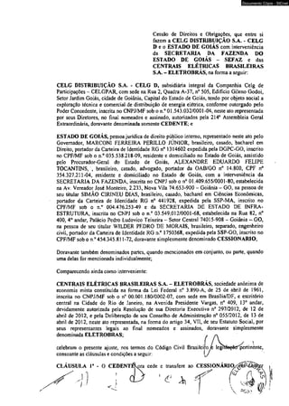Documento Cópia - SICnet 
Cessão de Direitos e Obrigações, que entre si 
fazem a CELG DISTRIBUIÇÃO S.A. - CELG 
D e o ESTADO DE GOIÁS com interveniência 
da SECRETARIA DA FAZENDA DO 
ESTADO DE GOIÁS - SEFAZ e das 
CENTRAIS ELÉTRICAS BRASILEIRAS 
S.A. - ELETROBRÁS, na forma a seguir: 
CELG DISTRIBUIÇÃO S.A. - CELG D, subsidiária integral da Companhia Celg de 
Participações - CELGPAR, com sede na Rua 2, Quadra A-37, n° 505, Edifício Gileno Godoi, 
Setor Jardim Goiás, cidade de Goiânia, Capital do Estado de Goiás, tendo por objeto social a 
exploração técnica e comercial de distribuição de energia elétrica, conforme outorgado pelo 
Poder Concedente, inscrita no CNPJ/MF sob o n.° 01.543.032/0001-04, neste ato representada 
por seus Diretores, no final nomeados e assinado, autorizados pela 214a Assembleia Geral 
Extraordinária, doravante denominada somente CEDENTE; e 
ESTADO DE GOIÁS, pessoa jurídica de direito público interno, representado neste ato pelo 
Governador, MARCONI FERREIRA PERILLO JÚNIOR, brasileiro, casado, bacharel em 
Direito, portador da Carteira de Identidade RG n° 1314602 expedida pela DGPC-GO, inscrito 
no CPF/MF sob o n.° 035.538.218-09, residente e domiciliado no Estado de Goiás, assistido 
pelo Procurador-Geral do Estado de Goiás, ALEXANDRE EDUARDO FELIPE 
TOCANTINS, , brasileiro, casado, advogado, portador da OAB/GO n° 14.800, CPF n° 
354.327.211-04, residente e domiciliado no Estado de Goiás, com a interveniência da 
SECRETARIA DA FAZENDA, inscrita no CNPJ sob o n° 01.409.655/0001-80, estabelecida 
na Av. Vereador José Monteiro, 2,233, Nova Vila 74.653-900 - Goiânia - GO, na pessoa de 
seu titular SIMÃO CIRINEU DIAS, brasileiro, casado, bacharel em Ciências Econômicas, 
portador da Carteira de Identidade RG n° 441928, expedida pela SSP-MA, inscrito no 
CPF/MF sob o n.° 004.476.253-49 e da SECRETARIA DE ESTADO DE INFRA-ESTRUTURA, 
inscrita no CNPJ sob o n.° 03.549,012/0001-68, estabelecida na Rua 82, n° 
400, 4o andar, Palácio Pedro Ludovico Teixeira - Setor Central 74015-908 - Goiânia - GO, 
na pessoa de seu titular WILDER PEDRO DE MORAIS, brasileiro, separado, engenheiro 
civil, portador da Carteira de Identidade RG n>° 1750368, expedida pela SSP-GO, inscrito no 
CPF/MF sob o n.° 454.345.811-72, doravante simplesmente denominado CESSIONÁRIO; 
Doravante também denominados partes, quando mencionados em conjunto, ou parte, quando 
uma delas for mencionada individualmente; 
Comparecendo ainda como interveniente: 
CENTRAIS ELÉTRICAS BRASILEIRAS S.A. - ELETROBRÁS, sociedade anônima de 
economia mista constituída na forma da Lei Federal nc 3.890-A, de 25 de abril de 1961, 
inscrita no CNPJ/MF sob o n° 00.001.180/0002-07, com sede em Brasília/DF, e escritório 
central na Cidade do Rio de Janeiro, na Avenida Presidente Vargas, n° 409, 13° andar, 
devidamente autorizada pela Resolução de sua Diretoria Executiva n° 297/2012, de 12 de 
abril de 2012, e pela Deliberação de seu Conselho de Administração n° 055/2012, de 13 de 
abril de 2012, neste ato representada, na forma do artigo 34, VII, de seu Estatuto Social, por 
seus representantes legais ao final nomeados e assinados, doravante simplesmente 
denominada ELETROBRAS; 
celebram o presente ajuste, nos termos do Código Civil Brasileip> 
legi pertinente, 
consoante as cláusulas e condições a seguir: 
CLAUSULA I a - O CEDENT cede e transfere ao CESSIONÁRIO,<jgfiAéií^r 
, ... / & r  V  
 