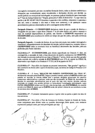 Documento Cópia - SICnet 
irrevogável e irretratável, por esta e na melhor forma de direito, todos os direitos creditórios e 
obrigações que eventualmente sejam reconhecidos e declarados devidos por decisão ou 
acordo judicial ou extrajudicial homologado, no processo judicial distribuído para tramitação 
na T Vara da Justiça Federal da Ia Região, protocolo n° 2003.35.00.012723 - 4, cujo valor do 
pedido é de R$ 342.847.166,39 (trezentos e quarenta e dois milhões, oitocentos e quarenta e 
sete mil, cento e sessenta e seis reais e trinta nove centavos), e de quaisquer outros 
procedimentos judiciais relacionados ao ativo contingente acima referido. 
Parágrafo Primeiro - O CESSIONÁRIO declara-se ciente de que a cessão de direitos e 
obrigações de que trata o caput desta Cláusula Ia se dásobre direito sub judice e assume o 
risco de eventual improcedência do pedido, não ficando o CEDENTE responsável ao 
CESSIONÁRIO pela existência do crédito ao tempo em que lhe cedeu, nem pela solvência 
do devedor. 
Parágrafo Segundo - A cessão de direitos, de que trata este ajuste, tem caráter irrevogável e 
irretratável, independentemente do desenlace da decisão judicial respectiva, recaindo sobre o 
CESSIONÁRIO todos os eventuais ômis ou benefícios decorrentes das decisões judiciais 
proferidas pelo Poder Judiciário. 
CLÁUSULA 2* - O CESSIONÁRIO, pelò direito especificado na Cláusula Ia, fará, em 
contrapartida, a assunção de todo o ônus decorrente do passivo contencioso da CEDENTE, 
não limitado ao processo judicial de que trata a Cláusula Ia acima, desde que seu fato gerador 
tenha ocorrido até a efetiva entrada dá ELETROBRAS com 51% do capital dá CELG D, 
observando o que dispõe a Lei Estadual n° 17.555, de 20 de janeiro de 2012. 
CLÁUSULA 3“ - Para efeito do disposto no presente instrumento, “fato gerador” significa o 
fato constitutivo do direito sobre o qual se fundamenta a ação, nos termos do Código de Processo Civil 
Brasileiro. 
CLÁUSULA 4? - O Anexo “RELAÇÃO DO PASSIVO CONTENCIOSO DA CELG D” 
devidamente rubricados pelas PARTES, integra o presente Contrato, porém as PARTES acordam que 
poderão ser incluídas na referida relação toda e qualquer obrigação proveniente dos passivos 
contenciosos administrativos e judiciais, ainda que não escriturados, dá CELG D, decorrentes de 
decisões de autoridades administrativas para as quais não haja mais recurso, decisões judiciais 
transitadas èm julgado é/ou acordos judiciais ou extrajudiciais homologados judicialmente, cujos 
FATOS GERADORES tenham ocorrido até a datá da.aquisição, pela ELETROBRAS, do controle 
acionário da CELG D, mesmo que as PARTES ainda não tenham ciência de sua ocorrência na data 
de assinatura deste ACORDO. 
CLÁUSULA 5" - O presente instrumento passa a vigorar entre as partes a partir da data de 
sua assinatura. 
CLÁUSULA 6“ - Fica eleito o Foro da Comarca, de Goiânia, Capital do Estado de Goiás, 
como competente para dirimir todas as questões decorrentes deste ajuste, com renúncia 
expressa de qualquer outro, por mais privilegiado que seja. I 
 