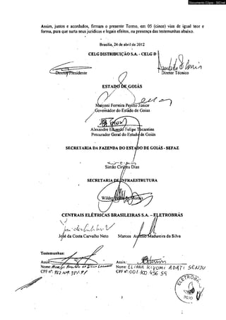 Assim* justos e acordados, firmam o presente Termo, em 05 (cinco) vias de igual teor e 
forma, para que surta seus jurídicos e legais efeitos, na presença das testemunhas abaixo. 
Brasília, 24 de abril de 2012 
i 
CELG DISTRIBUIÇÃO S.A. - CELG D 
1—Diruto^ Presidente Diretor Técnico 
ESTADO DE GOIAS /y J 
Marconi Ferreira Periiiillno JJúiinniirotrr / 
.Governador do Estado de Goias 
Alexandre EÍUjaiíkS Felíp bcantins 
Procurador Geral do Esta Ide Goiás 
SECRETARIA DA FAZENDA DO EST O DE GOIÁS - SEFAZ 
Testemunhas: 
SECRETARIA DE/CNFRAESTRUTURA 
CENTRAIS ELETRICAS BRASILEIRAS S.A. - ELETROBRAS 
s } j /■ / /■; / 
js)'Z-i. C-Lí ' 
Jd^é da Costa Carvalho Neto Marcos AureffiTMadureira da Silvá 
J 
é S d . 
Documento Cópia - SICnet 
 