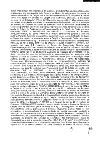 Documento Cópia - SICnet 
outras importâncias em decorrência de quaisquer procedimentos judiciais relacionados; 
c) assunção, em contrapartida pelo Governo de Goiás, de todo o ônus decorrente do 
passivo contencioso da Celg D, até a data de aquisição de 51 % (cinqüenta e um por 
cento) das ações de emissão da Celg D, pela Eletrobras, observada a disposição 
presente na Lei Estadual n° 17.555, de 20 (vinte) de janeiro de 2012; djf cessão do direito 
em caráter irrevogável e irretratável, independentemente da decisão judicial, e atribuição 
ao domínio do Governo de Goiás de eventuais ônus ou benefícios decorrentes de 
sentenças proferidas pelo Poder Judiciário; e e) eleição do Foro da Comarca de Goiânia, 
capital do Estado de Goiás. Ainda, a Procuradoria Geral do Estado de Goiás, mediante 
Despacho "GAB" n° 001589/2012, de 08.03.2012, concernente ao Processo 
201200004005734, da Sefaz, embasou e atribuiu consistência jurídica à presente 
matéria. Portanto. Acionista Única ratificou os dispositivos do termo de Cessão de Direito 
e Obrigações, objeto de assinatura entre a Ceig D e Governo de Goiás, bem como 
autorizou a Diretoria da Celg D a formalizar ato com o Governo de Goiás, contemplando 
inclusive, se for o caso, condições de eficácia, e outros dispositivos similares. Em 
seguida, no (tem 3.2, examinou o Termo de Cooperação Técnica para 
Operacíonalização do Funac, alvo de formalização entre a Celg D e o Governo de Goiâs.» 
Também, similarmente, a douta Procuradoria Geral do Estado de Goiás, pelo Despacfttt*'* 
*‘GABM n° 001587/2012, de 08.03.2012, pertinente ao Processo 201200004005740, d g ’/ / 
Sefaz. também fundamentou juridicamente es concomitantemente, assegurou qite, • ’ 
segundo a ótica do Governo de Goiás, inexistiam óbices para a aprovação dester:*: 
matéria. Dando continuidade, a Acionista Única aprovou o Termo de Cooperação^/ 
Técnica para Operaaonalização do Funac, e, consequentemente, autorizou 
formalização pela Diretoria da Celg D. Logo após, item 3.3, a Acionista Única examinou 
o Terceiro Termo Aditivo de Novação de Obrigação; sendo que, após esclarecimentos 
pertinentes ao assunto, emitidos peia Procuradoria Gerai do Estado de Goiás, peio 
Despacho "AG" nc 009778/2011, de 22.12.2011, atinente ao Processo 
201200004002821, da Sefaz, simultaneamente, aprovou esta matéria; entretanto 
condicionou a sua eficácia à homologação peia Agência Nacionaí de Energia Elétrica - 
Aneel, decorrente do Inciso XII, Art. 7o, da Resolução Normativa n° 63, de 12.05.2004. 
Dando continuidade, no Item 3.4, a Acionista Única avaiiou a exigência de assinatura do 
Acordo de Acionistas, entre o Governo de Goiás e a Eletrobras, e, ainda, assinatura 
pelos representantes legais da Celg D, na condição de interveníente. A Acionista Única 
examinou também o Despacho "GAB" n° 001629/2012, de 9 (nove) de março de 2012, e 
o Despacho n° 01/2012, de 4 (quatro) de abril de 2012, referentes ao Processo 
201200004005736, da Sefaz. Portanto, autorizou a assinatura do Acordo de Acionistas, 
entre o Governo de Goiás e a Eletrobras, peíos Diretores da Celg D, na condição de 
interveníente. Na seqüência, Item 3.5, a Acionista Única analisou o Acordo de Gestão da 
Ceig D, foco de assinatura entre a Celg D, Celgpar, Governo de Goiás e Eletrobras. A 
Acionista Única também avaiiou o Despacho ”GAB,# n° 001672/2012, de 9 (nove) de 
março de 2012, e o Despacho n° 02/2012, de 4 (quatro) de abril de 2012, relativos ao 
Processo 201200004005738, da Sefaz. Assim, decidiu aprovar o Acordo de Gestão da 
Celg D, alvo de assinatura peíos Diretores da Celg D. Prosseguindo, no Item 3.6, a 
Acionista Única atribuiu prerrogativas à Diretoria, objetivando praticar todos os atos 
necessários e imprescindíveis à implementação da medida aprovada, mediante a 
execução de procedimentos e atos administrativos próprios. Finalizando, no Item 3.7, a 
Acionista Única, em compiementação às deliberações dessa 2143 Assembleia, facultou a 
publicação da presente ata, omitidas as assinaturas dos represenrtantes legais da 
Acionista Única e sob a forma de extrato (Art. 130, § 2o e § 3o, Lei n° 6.404/1976). bem 
como autorizou e determinou a adoção das seguintes providências: a) arquivamento e 
registro da ata da 214a Assembleia, na Junta Comercial do Estado de Goiás-Juceg; 
 