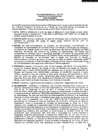 CELG DISTRIBUIÇÃO S.A. - CELG D 
CNPJ/MF N° 01.543.032/0001-04 , 
NIRE S2300002958_. 
COMPANHIA DE CAPITAL FECHADO 
Documento Cópia - SICnet 
Ata da 215a Assembleia Geral Extraordinária ("215^ Assembleia”) de acionista da Celg Distribuição 
S.A.-CELG D ("Celg D"X na forma da Lei n° 6.4Ò4, de 15.12.1976,"nõrniãs tia Co,missão de 
Valores Mobiliários - O M e do Estatuto Soda!, de 24.01.2012 ("Estatuto Social"). 
1. DATA. HORA e LOCAL: Dia 2 (dois) de maio de 2012,. ãs 9 (nove) horas na sede social, 
locaiizada na Rua 2T Quadra A-37, n° 505, Bairro JaTdim Goiás, CEP 74805-180, na cidade de 
Goiânia, capiíal do Estado de Goiás. 
2. CONVOCAÇÃO: Suprida a publicação do edital de convocação, face á presença da acionista 
detentora da totalidade das ações do capitaf sociaí. conforme Art* 124, §4°, da 
Lei n° 6.404/1976?~~------— ' ' 
3. ORDEM DO DIA: 3.1 Constituição do Conselho de Administração; 3.2 Modificação na 
modalidade de funcionamento W Conselho Tiscãl: '3.3'Extinção e constitujção de Diretorias; y 
3.4 Reforma do Estatuto Social» em função da deliberação das matérias constantes dos itertç..*. 
anteriores; 3.5 Eleição dos membros do Conselho^de .Adminjst ração; 3.6 Eleição d oE .... 
componentes do Conselho Fiscal e respectivos suplentes: 3,7 Fixação da remuneração dós*4** 
membros do Conselho de Administração e do Conselho Fiscal; 3.8 Recomendação da imediaiS:* * * * 
Rêuntio do Conselho de Administração para a efetção dos Diretores da CelgD}a<^ 
3.9 Incumbência à Diretoria da Celg D» da execução de todas as medidas deliberadas, assjri** ■ 
como outras providências; e 3*10 Autorização da execução de atos relativos à publicação da a ta ..» 
da 215a Assembleia e das respectivas deliberações e reforma estatutária. *-2 ■* 
4. PRESENÇA: Presente á Companhia Celg de Participações - CELGPAR {"Acionista Única"), 
tnscrtta no Cadastro Nacional da Pessoa Jurídica do Ministério de Estado da Fazenda - 
CNPJ/MF sob o número 08.560.444^0001 -93, registrada com o Número de Identificação de 
Registro de Empresas - Nire 52300010926, proprietária de 44.069.209 (quarenta e quatro 
milhões, sessenta e nove mi!f duzentas e nove) ações ordinárias, correspondentes a 100% 
(cem por cento) do capital votante, representada pe!o Diretor-Presidente, JgssL-Fernando 
Navarrete Pena, pelo Diretor Vice-Presidente e de Relações com investidores* Braulio Afonso 
Morais, e .pelo Diretorde Gestão Corporativa, Orion Andrade de Carvalho. 
5. MESA: Presidente - José Fernando Navarrete Pena e Secretária - Sirtecy Maria de Freitas. 
6. DELIBERAÇÃO: Inicialmente, o Presidente, José Fernando Navarrete Pena, relatou que os 
assuntos constantes na Ordem do Dia foram examinados na 1.077a Reunião de Diretoria, da 
Celg D, de 19 (dezenove) de abrií de 2012. A Acionista Única, no Item 3.1, após 
escfarecimentos, decidiu pela consíiíuiçãcMto^Çonselhç^d^Administraçãq, no âmbito da Ceig D, 
e consequentemente, determinoí observada a legislação societária^, a recepção pelo Conselho 
de Administração, de parte das atribuições de responsabilidade da Diretona» e da Assembleia 
Geral de Acionista, entre elas, a competência para eleger os memb^^aJDiretpna, segundo 
Art. 122* Inciso II, combinado com o Art. 142, I ncíscTIITlíaH.erTÍ0 6.404/1975, conforme 
demonstrado na Proposta da Reforma Estatutária, de 02.05.2012 ("Proposta da Reforma 
Estatutária'1). Arnda, a composição do Conselho de Administração foi fixada em 6 (seis) 
membros, com mandato até a Assembleia Geral Ordinária subsequente. Ratificcu-se que, em 
decorrência de disposição estatutária, far-se-á necessária a presença de, no mínimo, 04 (quatro) 
membros do Conselho de Administração, nas respectivas reuniões. Em seguidaj no ttem 3.2, a 
Acionista Única deliberou pela conversão do funcionamento do Conselho Fiscal de "não 
permanente” para "permanente", bem como fixou a composição em 3 (três) membros e 
respectivos suplentes, permanecendo o mandato em sintonia com Art, 161, § 6 C, da Lei n° 
6.404/1976, ou seja, até á Assembíeia Geral Ordinária subsequente a essà eleição, segundG 
detalhamento constante na Propcsta da Reforma Estatutária. Ratificou-se também que, em 
decorrência de disposição estatutária, far-se-á necessária a presença de, no mínimo, 02 (dois) 
membros do Conselho Fiscal, nas respectivas reuniões. Posteriormente, no ftem 3.3, a 
1 
 