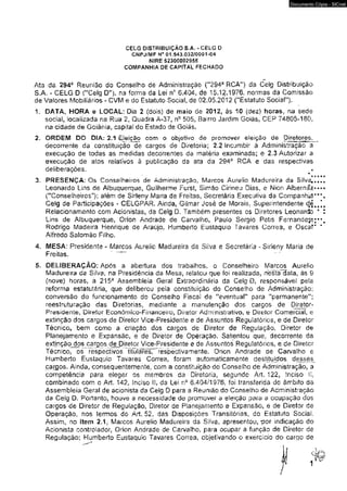 CELG DISTRIBUIÇÃO S.A, - CELG 0 
CNPJ/MF hí® 01.643.032/0001-04 
MIRE 52300002958 
COMPANHIA DE CAPITAL FECHADO 
Documento Cópia - SICnet 
Ata da 2943 Reunião do Conselho de Administração (M2Ô4a RCA") da Celg Distribuição 
S.A. - CELG D ("Ceig D"), na forma da Lei n° 6.404, de 15,12*1976, normas da Comissão 
de Valores Mobiliários - CVM e do Estatuto Social, de 02.05.2012 ("tsíatuto Sociai"), 
1. DATA, HORA e LOCAL: Dia 2 (dois) de maio de 2012, às 10 (dez) horas, na sede 
social, localizada na Rua 2, Quadra A-37, n° 505, Bairro Jardim Goiás, CEP 74805-180. 
na cidade de Goiânia, capita! do Estado de Goiás. 
2. ORDEM DO DlÂ: 2.1 Eleição com o objetivo àe promover eleição de Diretores, 
decorrente da constituição de cargos de Diretoria; 2-2 Incumbir á Administração a 
execução de todas as medidas decorrentes da matéria examinada; e 2.3 Autorizar a 
execuçáo de atos relativos à publicação da ata da 294a RCA e das respectivas 
deliberações. 
3. PRESENÇA: Os Conselheiros de Administração, Marcos Aurélio Madureira da Silva,., 
Leonardo Lins de Albuquerque, Guilherme Furst, Simão Ciríneu Dias, e Nion Albernáz»* 
("Conselheiros"); além de Sirleny Maria de Freitas, Secretária Executiva da Companhia’ * 
Celg de Participações - CELGPAR. Ainda, Gilmar José de Morais. Superintendente d,4„ 
Relacionamento com Acionistas, da Ceig D. Também presentes os Diretores Leonarcto ' 
Lins de Albuquerque, Orion Andrade de Carvalho, Pauio Sérgio Petis Fernandes 
Rodrigo Madeira Henrique de Araújo. Humberto Eustaquio Tavares Corre3, e Oscar 
Alfredo Salomão Filho. 
4. MESA: Presidente - Marcos Aurélio Madureira da Silva e Secretária - Sirleny Maria de 
Freitas. 
5. DELIBERAÇÃO: Após a abertura dos trabalhos, o Conselheiro Marcos Aurélio 
Madureira da Silva, na Presidência da Mesa, relatou que foi realizada, nestalíata, às S 
(nove) horas, a 215a Assembleia Geral Extraordinária da Ceig D, responsável pe(s 
reforma estatutária, que deliberou pela constituição do Conseího de Administração: 
conversão do funcionamento do Conselho Fiscai de “eventual" para ''permanente"; 
reestruturação das Diretorias, mediante a manutenção dos cargos de Diretor- 
Presidente, Diretor Econômico-Financeiro, Diretor Administrativo, e Diretor Comercial, e 
extinção dos cargos de Diretor Vice-Presidente e de Assuntos Reguiaíórios, e de Diretor 
Técnico, bem como a criação dos cargos de Diretor de Regulação, Diretor de 
Planejamento e Expansão, e de Diretor de Operação. Salientou que. decorrente da 
extinção dos cargos de Diretor Vice-Presidente e de Assuntos Regulatórios, e de Diretor 
técnico, os respectivos titÜlãf^T^rèspèctivamente, Orion Andrade de Carvalho e 
Humberto Eustaquio Tavares Corrêa, foram automaticamente destituídos, desses^ 
cargos. Ainda, consequentemente, com a constituição do Conselho de Administração, a 
competência para eleger os membros da Diretoria, segundo Art, 122, Inciso ii. 
combinado com o Art. 142f inciso IL da Lei r»° 6.404/1976* foi transferida do âmbito da 
Assembleia Geral de acionista da Ceig D para a Reunião do Conselho de Administração 
da Ceig D, Portanto, houve a necessidade de promover a eleição para a ocupação dos 
cargos de Diretor de Regulação, Diretor de Planejamento e Expansão, e de Diretor de 
Operação, nos termos do Art. 52, das Disposições Transitórias, do Estatuto Social. 
Assim, no Item 2.1. Marcos Aurélio Madureira da Silva, apresentou, por indicação do 
Acionista controlador, Orion Andrade de Carvalho, para ocupar a função de Diretor de 
Regulação; Humberto Eustaquio Tavares Correa, objetivando o exercício do cargo de 
 