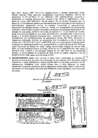 6. 
Mar, Setor Bueno, CEP 74215-010. Goiânia-Goiás; e Diretor Comerciai - Oscar 
Alfredo Salomão Filho, separado judicialmente, engenheiro mecânico, Carteira de 
identidade o° 81-1-21184-4-2^ via, CREA-RJ, CPF 534.632.427*53, residente e 
domiciliado na Avenida Semambeíiba, número 5.100, Bloco 2, Apartamento 1,002, 
Barra ds Tijuca, CEP 22630-012, Rio de Janeiro-Rio de Janeiro. Prosseguindo, no 
Item 2.2, os Conselheiros deliberaram favoravelmente pela atribuição de prerrogativas á 
Administração, objetivando praticar as medidas necessárias e imprescindíveis, 
decorrentes da decisão tomada no Item 2.1. Ainda, em complemento às deliberações 
anteriores, determinaram providências para a contratação de empresa especializada na 
seleção de executivos, conforme alínea (b), do subitem 4.1.1.3, do Acordo de Gestão, 
parte inteorante do Acordo de Acionistas, de 24.04.2012, assmado entre o Governo de 
Goiés e a Centrais Elétricas BrssiEeiras S.A. - Eíetrohrás. Por fim* no item 2,3, os 
Conselheiros, em co implementação às deliberações dessa 294a RCA, facultaram a 
respectiva publicação, omitidas as assinaturas dos Conselheiros e sob a forma de 
extrato (Art. 130, § 2Ô e § 3o, Lei t f 5.404/1976), bem como autorizaram e determinaram 
a adoção das seguintes providências: a) arquivamento e registro da ata da 294* RCA na 
Junta Comercial dô Estado de Goiás - Juceg; b) publicação integra! da ata da 294* 
RCA» no Drãrio Ofidal dc Estado de Goiás, conforme Lei n° 6,404/1976 (Art. 289, caput]' 
primeira parte, e §3°); e cj publicação integral da ata 294a RCA ou do respectivq] 
extrato, no jornal editado na localidade da sede social da Celg D, segundo a Lei n*- 
6.404/1976 {Art, 289, caput» segunda parte, e § 3o). ‘ » « i 
ENCERRAMENTO: Nada mais havendo a tratar, foram encerrados os trabalhos h 
iavracia a presente ata, que apôs üda e aprovada, foi assinada por mim, Secretária, pek5< 
Presidente; e pelos Conselheiros: Marcos Aurélio Madureira da Silva, Leonardo Lins dé' 
Albuquerque, Guilherme Furst, Simâo Ciríneu Dias, e Nion Albemaz, os quais 
constituíram o quorum necessário para as respectivas deliberações. Essa é copia fie! da 
ata lavrada em livro próprio, assinada pelo Presidente e pela Secretária, a ser registrada 
na Jucec. 
* i» 
* •* 
* 4 
» * 
Marcos Aurélio Madureira da Silva 
presidente 
5PS7t 
Sirleny Mana de Freitas 
Secretária 
iv. 
f e « 3 s * S Cf 
Documento Cópia - SICnet 
 