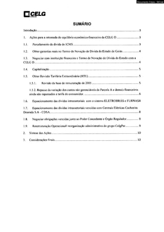 nCI narrrnatErfttuujjcçJJooLG 
SUMÁRIO 
Documento Cópia - SICnet 
Introdução.......................................................................................................................................3 
1. Ações para a retomada do equilíbrio econômico-fínanceiro da CELG D.................................3 
1.1. Parcelamento da dívida de ICMS........................................................................................ 3 
1.2. Obter garantias reais no Termo de Novação de Dívida do Estado de Goiás.......................4 
1.3. Negociar com instituição financeira o Termo de Novação de Dívida do Estado com a 
CELG D...........................................................................................................................................4 
1.4. Capitalização........................................................................ ............................................5 
1.5. Obter Revisão Tarifária Extraordinária (RTE).................................................................... 5 
1.5.1. Revisão da base de remuneração de 2005.............................................................5 
l .5.2. Repasse da variação dos custos não gerenciáveis da Parcela A e demais financeiros 
ainda não repassados a tarifa do consumidor...........................................................................6 
1.6. Equacionamento das dívidas intrassetoriais com o sistema ELETROBRAS e FURNAS8 
1.7. Equacionamento das dívidas intrassetoriais vencidas com Centrais Elétricas Cachoeira 
Dourada S.A - CDSA..................................................................................................................... 8 
1.8. Negociar obrigações vencidas junto ao Poder Concedente e Órgão Regulador..................9 
1.9. Reestruturação Operacional/ reorganização administrativa do grupo CelgPar...................9 
2. Síntese das Ações................................................................................................................ 10 
3. Considerações finais............................................................................................................ 13 
 