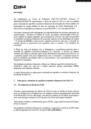 □ celg nsnuiuiçlo 
Introdução 
Documento Cópia - SICnet 
Em atendimento ao Termo de Intimação n°001/2011-SFF/SFE, Processo n° 
48500.003236/2007-78, apresentamos o Plano de Ação da CELG D com as medidas 
para a retomada do equilíbrio econômico-financeiro da concessão do serviço público de 
distribuição de energia elétrica na área de concessão da CELG Distribuição S.A. - 
CELG D, em consonância ao disposto na carta PR-2078/11, de 15 de julho de 2011. 
Este plano contempla ações abrangentes de responsabilidade do acionista majoritário da 
concessionária - Governo do Estado de Goiás, da própria concessionária CELG D. 
como também do agente regulador, que conclamamos a exercer seu papel de guardião 
do equilíbrio econômico-financeiro da concessão expresso na sua declaração de missão 
- "A missão da ANEEL é proporcionar condições favoráveis para que o mercado de 
energia elétrica se desenvolva com equilíbrio entre os agentes e em benefício da 
sociedade". 
O Plano de Ação ora proposto tem a abrangência e consistência requerida para a 
obtenção do equilíbrio econômico-financeiro da concessão. A eficácia do mesmo 
somente será obtida se referidas ações forem efetivamente executadas pela CELG D, se 
o acionista cumprir com seus compromissos com a concessão e o regulador atuar em 
prol do equilíbrio nas relações entre os consumidores e esta concessionária de forma 
tempestiva e harmônica. 
Na simulação econômico-financeira, utilizou-se o balanço regulatório da data base de 
30.06.2011, tendo em vista ser o último balancete mensal padronizado (BMP) 
disponível e devidamente auditado. 
A seguir descrevemos as ações para a retomada do equilíbrio econômico-financeiro da 
concessão da CELG D. 
1. Ações para a retomada do equilíbrio econômico-financeiro da CELG D 
1.1. Parcelamento da dívida de 1CMS 
Visando o equacionamento dos débitos da CELG D junto ao Estado de Goiás, está em 
curso um Projeto de Lei Estadual que visa ampliar os prazos para pagamento da dívida 
de ICMS da CELG D em 180 meses, com prazo de carência de 24 meses do principal e 
juros, com encargos mensais de 0,5% de juros e 0,5% de atualização monetária. 
Para maiores detalhes e conhecimento dessa ANEEL. segue cópia da minuta do Projeto 
de Lei no Anexo I. 
Nas projeções econômico-financeiras, considerou o pagamento a partir de set/2013 para 
os débitos apurados até 30.06.2011 no total de R$ 1.208 milhões. 
 