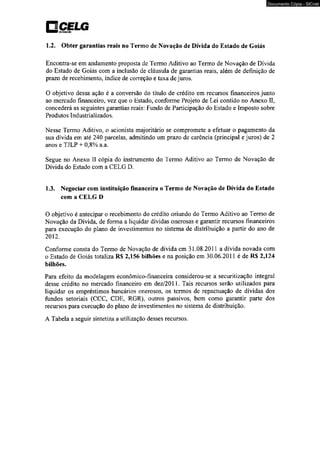 □ C E L G 
1.2. Obter garantias reais no Termo de Novação de Dívida do Estado de Goiás 
Documento Cópia - SICnet 
Encontra-se em andamento proposta de Termo Aditivo ao Termo de Novação de Dívida 
do Estado de Goiás com a inclusão de cláusula de garantias reais, além de definição de 
prazo de recebimento, índice de correção e taxa de juros. 
O objetivo dessa ação é a conversão do título de crédito em recursos financeiros junto 
ao mercado financeiro, vez que o Estado, conforme Projeto de Lei contido no Anexo II, 
concederá as seguintes garantias reais: Fundo de Participação do Estado e Imposto sobre 
Produtos Industrializados. 
Nesse Termo Aditivo, o acionista majoritário se compromete a efetuar o pagamento da 
sua dívida em até 240 parcelas, admitindo um prazo de carência (principal e juros) de 2 
anos e TJLP + 0,8% a.a. 
Segue no Anexo II cópia do instrumento do Termo Aditivo ao Termo de Novação de 
Dívida do Estado com a CELG D. 
1.3. Negociar com instituição financeira o Termo de Novação de Dívida do Estado 
com a CELG D 
O objetivo é antecipar o recebimento do crédito oriundo do Termo Aditivo ao Termo de 
Novação da Dívida, de forma a liquidar dívidas onerosas e garantir recursos financeiros 
para execução do plano de investimentos no sistema de distribuição a partir do ano de 
2012. 
Conforme consta do Termo de Novação de dívida em 31.08.2011 a dívida novada com 
o Estado de Goiás totaliza R$ 2,156 bilhões e na posição em 30.06.2011 é de R$ 2,124 
bilhões. 
Para efeito da modelagem econômico-financeira considerou-se a securitização integral 
desse crédito no mercado financeiro em dez/2011. Tais recursos serão utilizados para 
liquidar os empréstimos bancários onerosos, os termos de repactuação de dívidas dos 
fundos setoriais (CCC, CDE, RGR), outros passivos, bem como garantir parte dos 
recursos para execução do plano de investimentos no sistema de distribuição. 
A Tabela a seguir sintetiza a utilização desses recursos. 
 