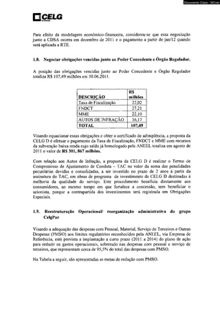 pCELG 
Documento Cópia - SICnet 
Para efeito da modelagem econômico-financeira, considerou-se que essa negociação 
junto a CDS A ocorra em dezembro de 2011 e o pagamento a partir de j an/l 2 quando 
será aplicada a RTE. 
1.8. Negociar obrigações vencidas junto ao Poder Concedente e Órgão Regulador. 
A posição das obrigações vencidas junto ao Poder Concedente e Órgão Regulador 
totaliza R$ 107,49 milhões em 30.06.2011. 
DESCRIÇÃO 
R$ 
milhões 
Taxa de Fiscalização 22,02 
FNDCT 27,21 
MME 22,10 
AUTOS DE INFRAÇÃO 36,17 
TOTAL 107,49 
Visando equacionar essas obrigações e obter o certificado de adimplência, a proposta da 
CELG D é efetuar o pagamento da Taxa de Fiscalização, FNDCT e MME com recursos 
da subvenção baixa renda cujo saldo já homologado pela ANEEL totaliza em agosto de 
2011 o valor de R$ 301, 867 milhões. 
Com relação aos Autos de Infração, a proposta da CELG D é realizar o Termo de 
Compromisso de Ajustamento de Conduta - TAC no valor da soma das penalidades 
pecuniárias devidas e consolidadas, a ser investido no prazo de 2 anos à partir da 
assinatura do TAC, em obras de programa de investimento da CELG D destinadas à 
melhoria da qualidade do serviço. Este procedimento beneficia diretamente aos 
consumidores, ao mesmo tempo em que fortalece a concessão, sem beneficiar o 
acionista, porque a contrapartida dos investimentos será registrada em Obrigações 
Especiais. 
1.9. Reestruturação Operacional/ reorganização administrativa do grupo 
CelgPar 
Visando a adequação das despesas com Pessoal, Material, Serviço de Terceiros e Outras 
Despesas (PMSO) aos limites regulatórios reconhecidos pela ANEEL, via Empresa de 
Referência, está prevista a implantação a curto prazo (2011 a 2014) do plano de ação 
para reduzir os gastos operacionais, sobretudo nas despesas com pessoal e serviço de 
terceiros, que representam cerca de 95,5% do total das despesas com PMSO. 
Na Tabela a seguir, são apresentadas as metas de redução com PMSO. 
 