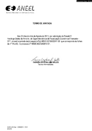 TERMO DE JUNTADA 
Aos 23 dias do més de Agosto de 2011, por solicitação de Ronald E 
Hardínge-Bailey de Amorim, da Superintendência de Fiscalização Econômica Financeira - 
SFF, procedi a juntada da(s) peça(s) nc(s) 48513.027663/2011 -00 que corresponde às folhas 
de n° 44 a 50, no processo n° 48500.000729/2010-51. 
^ O uaaJí ??* 
THERE2À CRYSTINA Lt&A SALLES 
Técnico Administrativo 
ANEEL/SlC Net-2m '2011 1521 
001270 
Documento Cópia - SICnet 
 