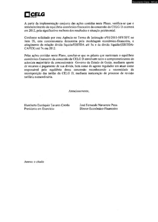 CjÇfLG 
A partir da implementação conjunta das ações contidas neste Plano, verifica-se que o 
restabelecimento do equilíbrio econômico-financeiro da concessão da CELG D ocorrerá 
em 2012, pela significativa melhora dos resultados e situação patrimonial. 
Conforme solicitado por essa Agência no Termo de Intimação n°01/2011-SFF/SFE no 
item IX, esta concessionária demonstra pela modelagem econômico-financeira, o 
atingimento da relação dívida líquida/EBITDA até 5x e da dívida Iíquida/{EBITDA-CAPEX) 
até 7x em 2012. 
Pelas ações contidas neste Plano, conclui-se que os pilares que sustentam o equilíbrio 
econômico-financeiro da concessão da CELG D envolvem tanto o comprometimento do 
acionista majoritário da concessionária Governo do Estado de Goiás, mediante aporte 
de recursos e pagamento de sua dívida, bem como do agente regulador em atuar como 
responsável pelo equilíbrio dessa concessão reconhecendo a necessidade da 
recomposição das tarifas da CELG D, mediante instauração de processo de revisão 
tarifária extraordinária. 
Atenciosamente. 
Humberto Eustáquio Tavares Corrêa José Fernando Navarrete Pena 
Presidente em Exercício Diretor Econômico-Financeiro 
Anexo: o citado 
Documento Cópia - SICnet 
 