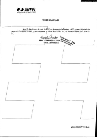 € * A N E E L 
A g ê n c i a N a c i o n a l d c E n e r g i a E i E t r i c a 
TERMO DE JUNTADA 
Documento Cópia - SICnet 
Aos 22 dias do mês de maio de 2Ó12, na Assessoria da Diretoria - ASS, procedi à juntada da 
peça 48513.016922/2012-00, que corresponde às folhas de n° 103 a 251, ao Processo 48500.000729/2010­51. 
/ 
RENAT^ FARIAS B. C. P R A D Q ^ ^ S Q 
Técnico Administrativo 
/ 
48510.00-1300/2012-00 
 