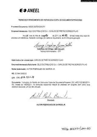 CÍANEEL 
TERMO DE FORNECIMENTO DE VISTAS E/OU CÓPIA DE DOCUMENTO/PROCESSO 
P roc ess o/Docum en to: 4 8500.000729/2010-51 
Empresa/Interessado: CELG DISTRIBUIÇÃO S.A. I CARLOS DE FREITAS BORGES FilHO 
AosZS dias do mês de onjytffe de 2011, às . fcrneo vistas e/ou cópia do 
processo em referência, mediante a entrega, por parte do requisitante, de 02 CDs para gravação. 
THEREZA CRYSTINA L1MÍ SALLES 
Técnico Administrativo-SFF . 
Autorizado a ter vistas/cópia CARLOS DE FREITAS BORGES FILHO 
Empresa/l nteressado/Solicitante: CELG DISTRIBUIÇÃO S.A. / CARLOS DE FREITAS BORGES FILHO 
Nome (autorizado); AILTON RODRIGUES DE BARROS JR. 
RG; 22.844 OA3/GÜ 
CPF: 2 -M *6 J ^ ^ -15 
Documento: Formulário de Pedido de Vista e/ou Cópia de Documento/Processo (SIC 48513.027663/2011­00), 
datado de 19/C8/2011. Foi fornecida cópia/vista integral do processo em epígrafe, bem como seus 
anexos e devolvido um CD não utilizado. 
AILTON RODRIGUES DE BARROS JR, 
Documento Cópia - SICnet 
 