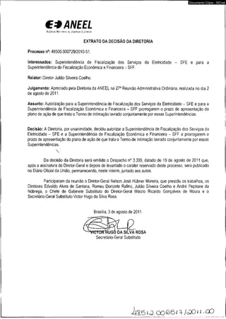 C3ANEEL 
A c e n a * f íA c io m i p í E tw t c i» E K i x t c * 
EXTRATO DA DECISÃO DA DIRETORIA 
Processo n°: 48500.000729/2010-51. 
Documento Cópia - SICnet 
Interessados: Superintendência de Fiscalização dos Serviços da Eletricidade - SFE e para a 
Superintendência de Fiscalização Econômica e Financeira - SFF. 
Relator: Diretor Julião Silveira Coelho. 
Julgamento: Apreciado pela Diretoria da ANEEL na 27a Reunião Administrativa Ordinária, realizada no dia 2 
de agosto de 2011. 
Assunto: Autorização para a Superintendência de Fiscalização dos Serviços da Eletricidade - SFE e para a 
Superintendência de Fiscalização Econômica e Financeira - SFF prorrogarem o prazo de apresentação do 
plano de ação de que trata o Termo de Intimação lavrado conjuntamente por essas Superintendências. 
Decisão: A Diretoria, por unanimidade, decidiu autorizar a Superintendência de Fiscalização dos Serviços da 
Eletricidade - SFE e a Superintendência de Fiscalização Econômica e Financeira - SFF a prorrogarem o 
prazo de apresentação do plano de ação de que trata o Termo de Intimação lavrado conjuntamente por essas 
Superintendências. 
V 
Da decisão da Diretoria será emitido o Despacho n° 3.399, datado de 19 de agosto de 2011 que, 
após a assinatura do Diretor-Geral e depois de levantado o caráter reservado deste processo, será publicado 
no Diário Oficial da União, permanecendo, neste ínterim, juntado aos autos. 
Participaram da reunião o Diretor-Geral Nelson José Hübner Moreira, que presidiu os trabalhos, os 
Diretores Edvaldo Alves de Santana, Romeu Donizete Rufino, Julião Silveira Coelho e André Pepitone da 
Nóbrega, o Chefe de Gabinete Substituto do Diretor-Geral Márzio Ricardo Gonçalves de Moura e o 
Secretárío-Geral Substituto Victor Hugo da Silva Rosa. 
Brasília, 3 de agosto de 2011. 
ROSA 
Secretário-Geral Substituto 
i i s ô l<3.0065.1} l<30u -CD 
 