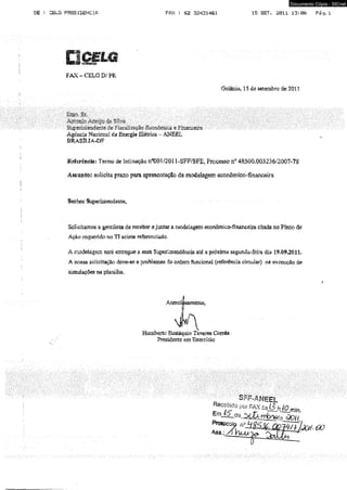 Documento Cópia - SICnet 
DE : CELG PRESIDENCIPi FftX : 62 32431461 15 SETT. 2011 13:06 Pág, 1 
FAX - CELG D/ PR. 
Goiânia, 15 de setembro de 2011 
Agência Nacional de Energia Elétrica - ANEEL 
BRASÍLIA-DF 
Referência: Termo de Intimação ft°0Ol/2011-SFF/SFE, Processo n® 48500.003236/2007-78 
Assunto: solicita prazo para apresentação da modelagem eccmômico-financeíra 
Senhor Superintendente, . 
Solicitamos a gentileza de receber e juntar a modelagem económico-fiaancdi» citada no Piano de 
Açâo requerído tio TI acima referendado. 
A modelagem será entregue a essa Supetitíeüdêacia até a próxima segunda-feira dia 19.09.2011. 
À nossa solicitação deve-se a problemas de ordem funcional (referência circular) na execução de 
simulações na planilha. 
Ate 
Humberto Eustáquio Tavares Corrêa 
Presidente em Exercício 
'lUcfoit- ao 
 