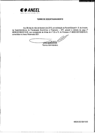 €*ANEEL 
A ü z % C . r k À f í - Z M í i z •'••• 'j j i Í . ■■ >'.* ■ i 
TERMO DE DESENTRANHANIENTO 
Documento Cópia - SICnet 
Aos 08 dias do mês de fevereiro de 2010, por solicitação de Ronald Edward H. B. de Amorim, 
na Superintendência de Fiscalização Econômica e Financeira - SFF, procedi à retirada da peça n° 
48536.001869/2010-00, que corresponde às folhas de n° 03 a 19, do Processo n° 48500.000729/2010-51, 
48536.002128/10-00 
 