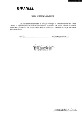 CÍANEEL 
TERMO DE DESENTRANHAMENTO 
Documento Cópia - SICnet 
Aos 27 dias do mês de Outubro de 2011, por solicitação de Vanessa Rodrigues dos Santos 
Cardoso, da Superintendência de Fiscalização Econômica e Financeira - SFF, procedi à retirada de parte da 
peça N° 48513.030643/2011-00, do processo N° 48500.000729/2010-51, por motivo de criação dos anexos 
abaixo especificado. 
CD-ROM..............................................................................ANEXO 10 (RESERVADO) 
Wawjjlô- t - d i, Aújrwi, 
D a n i l o t e ix e i r a de lim a 
Técnico Administrativo - SFF 
48.536 .C -V / - . l/ to g 
 