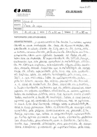» M M C C I I 5 G W C $ 0 3 /M tíu lo le J 
Documento Cópia - SICnet 
M N t t L b ^ T 1 ATA DE REUNIÃO 
I _ I 19: (61) 312-5600 
I A g ê n c ia N a c io n a l d e j F a xm 312-5015 
/ E n e r g ia E l é t r ic a i http://wim.anee/.gw.br 
FOLHA:. .(?.£. f ? d 
EMPRESA: 
C t L O ■ 0 
ASSUNTO: 
' T l a u o d e a c c L C 
PROCESSO: 
DATA: 3 0 / ó 0 / 0 INÍCIO: l 5 h . O C min TÉRMINO: l X h . ? ) 0 min 
PARTICIPANTES: (VIDE LISTA EM ANEXO) 
ASSUNTOS TRATADOS: j cüaeeú5iOeOX..AO (d u I]jiUl<X )...;aU.:uMCL .upjLXi) 
v íiu x k <a O lu ix ct^aLLOuaoc cia buXc cU CQti.. 
‘ , / 1 , I ‘ 
£..UMiduüdO £íq uUva , .peccou da Cebj Lô..m £2 d o c e a iip COPl.... 
JL Ct  y U L , í L.C iLOLL. 1 Ò . I Y-d p k ü (Lq m l 2 d l XX VvdlC Tn a i c O a i .... 
JOlIXf ...ÜCO.ab...., ...CtoA a iiT n C üÍlL llL q b a ím iio á p O X U X O - C ......... 
d(ÀÍ&..A LUMz LU id-iTMXQL - 0 e u p e lin k o d e v ife c k & £ £ i2 r,J .m U b ,... 
e s c la re c e i) q . : u e e ííx px.c5G eQmide.£vr c a :i^ej.o,do)ogiC| u]j.iiÍa..r.... 
d a txa e.9oca4L..a e -pU c c u , í£.k.m ..b.í:a.ri.dc a L p in a fadca omcc - 
d o a n a q u e la ccaaiao OnpaklQu que a m lo d c lo g ia d ê c om p . 
ía Lp ic d e c iia o é a p x x e o ia dO p e lo Cteu n c k e m suQk..oid..r.. 
v e . L - .... õ e k lcqu Lobee Ce u k c ie a hcoAclogQdos pele? A / v c o l e m ........... 
.SDCd e a x x X20i..>).qcqm b o b e oe aue5..i.icí}a.iQC...0..kc p e iia o .......... 
p d u 5.ÍX Ll.ia.na a c e im à.05 1X.QÍ£5 p.ffiy..i.k.£200 c ic i d e v <500.... 
e c. m..&o dc .oeakeek..xx d a ? M £ , D c o íL id o a a o x cO S ue,... 
...0 du.p£.i..m k x c k k v e eedaceceu que cu :adocee pccu^oxAcê ca a a 
.cqX.na5 05 u a ia fe a L e id d k x iU a lu a li ...lobos., a 5 f£ em n p eoen-. 
k d c o m a.ydi0T.Liü pob.iCq...( m.a.o Que a te ia m am.d..â Çit£a]i: 
la d c x ío e d ia n k 0 la u d o do o iva d o ço d X o b íe a caco b ie ifu l,. 
a fiiín o O 0 5 c o o d vcoõ s / a í c. 0 a b q n c 1 a x ene. oe £LplCôxn... 
'q c.e.o.o , O d e - bace' íe e m u d o vecbop; odcXt a pocfrtbiKcWl^dê,... 
c o x e a CbLca p,oaQ£.r:..e.&e.£ k b o .6 cc.O.].en;T£...TT:ioo7.,.ck m í.e .ip ií e iía s 
.L Lm a k à c x p ia p.£dp..a.ü c.c.nc£.sc..)..cixÁe.vA n c p lc o a d o , Q d ..... 
Aia.yq.0 a.£A.í..mQ.c que..., hü.b.C£ a c u e p T ^ n le p a e a..p.C£eoato.oO. 
b b b fX x o p x iã c ço e tn o d a t q u e ac£.ou ei.e.maüd.cú padecem 
b t í d..iQ£..U.ÍxdC6..., pÜ..C6.i.uelXBe.D.Í:€.., COID a Qi.££.Í.QÍJ.a , ££:..l..í..Q...:bu.... 
CLiada q .00 haU£.ATciQ a lA e ío x d o s tx l5 p..íu 10.1.0015 d e CeeqüL- 
...l..ibi...ú ê 0 2 0 0 0 .1 0 0 ....= ç.nxxo£k:.i£ú qd a..p.C£S£.0.iackx5 p e la 
 