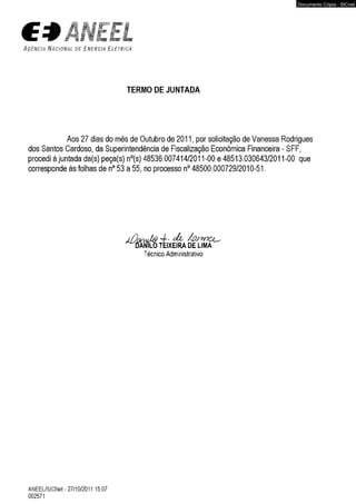 ÃNEtL 
A g ê n c i a N a c i o n a l d e E n e r g i a E l é t r i c a 
TERMO DE JUNTADA 
Aos 27 dias do mês de Outubro de 2011, por solicitação de Vanessa Rodrigues 
dos Santos Cardoso, da Superintendência de Fiscalização Econômica Financeira - SFF, 
procedi à juntada da(s) peça(s) n°(s) 48536.007414/2011-00 e 48513.030643/2011-00 que 
corresponde às folhas de n° 53 a 55, no processo n° 48500.000729/2010-51. 
Técnico Administrativo 
ANEEL/SICNet - 27/10/2011 15:07 
002571 
Documento Cópia - SICnet 
 