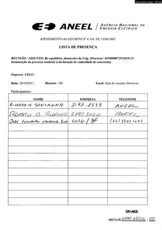 Documento Cópia - SICnet 
y i tU fE T Ê Ü T È i A g ê n c i a N a c i o n a l d e ^ E T J r% am C L MZm Mmm / E n e r g i a E l é t r i c a 
ATENDIMENTO AO DECRETO N° 4.334, DE 12/08/2002. 
LISTA DE PRESENÇA 
REUNIÃO/ ASSUNTO: Re-equilíbrio- financeiro da Celg. (Processo: 48500000729/2010-51- 
Instauração do processo tendente à declaração de caducidade de concessão) 
Empresa: CELG - 
Data: 20/10/2011 Horário: 18h Local: Sala de reunião Diretoria. 
Participantes:_________________________________________________________________ 
NOME EMPRESA TELEFONE 
R O r f l i P r J C . ÍZ j J .í C /z V O í 'H ? - , < ? 0 2 - < 3 / / t ’ C 
( J o i t T A c % C < z L ( r / } jf ( c z ) I Z H 1 / o t / 
( ........................" " ....... 
 
DR-AS8 
4:85m.ofi 0 5 4 0 I ^O S S j . 0 0 
 