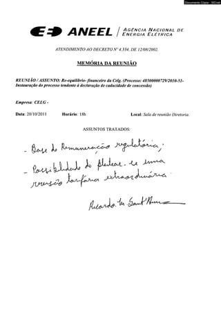 ^ C T J t A / p r i / a g ê n c i a N a c i o n a l d e 
J r% a v^.£^.£_ / E n e r g i a E l é t r i c a 
ATENDIMENTO AO DECRETO N" 4.334, DE 12/08/2002. 
MEMÓRIA DA REUNIÃO 
REUNIÃO / ASSUNTO: Re-equilíbrio-financeiro da Celg. (Processo: 48500000729/2010-51- 
Instauração do processo tendente à declaração de caducidade de concessão) 
Empresa: CELG - 
Data: 20/10/2011 Horário: 18h Local: Sala de reunião Diretoria. 
ASSUNTOS TRATADOS: 
fw.llUA f - V - - ^ 
Documento Cópia - SICnet 
 