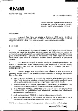 C* ANEEL 
AGCNCH NACIONAL DZ 1'NCHGIA EICTPICA 
Nota Técnica n° 4S G /2011-SFF/ANEEL 
Documento Cópia - SICnet 
EmO 8 de dezembro de 2011 
. Assunto: Análise das alegações e do Plano de Ação 
requeridos pelo Termo de Intimação n° 001/2011- 
SFF/SFE - TI à CELG Distribuição S.A, - CELG-D. 
I. DO OBJETIVO . 
A presente Nota Técnica visa subsidiar a Diretoria da ANEEL quanto à decisão de 
recomendar a caducidade da concessão detida pela CELG-D ao Ministério de Minais e Energia, em vista das 
alegações e do Plano de Ação da CELG-D para equacionar o desequilíbrio econômico-financeiro. 
II. DOS FATOS 
' r 
2. Ao longo dos últimos anos, a fiscalização da ANEEL vem acompanhando com preocupação a 
perpetuação da situação de desequilíbrio econômico-financeiro da CELG-D que tem levado a um 
endividamento crescente, principalmente por meio da inadimplência com obrigações setoriais. Deficiências na 
gestão e não-conformidades - apontadas pelo monitoramento, pelos estudos específicos atualizados 
periodicamente e pelas visitas de fiscalização - motivaram inúmeras determinações e aplicações de 
penalidade. 
3. Em julho de 2007 foi aberto um processo específico de fiscalização para evidenciar a real 
situação da concessionária e avaliar a efetividade das ações empreendidas na busca do equilíbrio 
econômico-financeiro, bem como das perspectivas futuras para a concessão (vide autos n° 
48500.003236/2007-78). 
i • k 
4. O citado processo reúne os documentos mais relevantes e atuais, que retratam a 
persecução, por parte da ANEEL, da efetivação de ajustes necessários > na gestão da Concessionária. 
Citem-se alguns deles: 
a) Ofício n° 2413/2007-SFF/ANEEL, de 14/11/2007, que determinou a formalização de um Plano de 
Ação - PLANO destinado ao reequilíbrio econômico-financeiro da Concessão, especificando que as 
ações propostas sejam consistentes, efetivas e compatíveis com a gravidadeda situação; 
b) Memória da reunião de 17/01/2008 na Diretoria da ANEEL, com a presença do Presidente da CELG-D, 
na qual foi discutida a precariedade da situação econômico-financeira da Companhia; 
c) Ofício n° 1932/2008-SFF/ANEEL, de 10/09/2008, que convocou uma reunião com os representantes 
da Concessionária para apresentarem as ações implementadas - e seus resultados - com o objetivo 
de reverter a situação de desequilíbrio; 
d) Ata da reunião ocorrida em 17/09/2008, em atendimento à convocação mencionada; 
e) Ofício n° 657/2009-SFF/ANEEL, de 27/03/2009, que determinou que, no máximo em 60 dias, a 
Concessionária formalizasse o PLANO requerido pelo Ofício n° 2413/2007-SFF/ANEEL; 
A Nota Técnica é um documento emitido pelas unidades organizacionais e se destina a subsidiaras decisões da Agência. 
 
