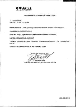C3ANEEL 
A-.ííaCt* -V *" !;? " --* ! í.-V íjfG i* í : '■ is . 
REQUERIMENTO DE DISTRIBUIÇÃO DE PROCESSO 
Ao Secretário-Geral 
FREDERICO LOBO DE OLIVEIRA 
DESPACHO: Solicito a distribuição do seguinte processo na Sessão de Sorteio do dia 18/02/2010 
PROCESSO (S): 48500.000729/2010-51 
RESPONSÁVEL(IS): Superintendência de Fiscalização Econômica e Financeira 
PARTE(S) INTERESSADA(S): ANEEL/SFF 
Documento Cópia - SICnet 
ASSUNTO: Fiscalização da Gestão Econômica e Financeira da concessionária CELG Distribuição S.A - 
CELG-D 
SOLICITAÇÃO PARA DISTRIBUIÇÃO POR CONEXÃO: Não há. 
Superintendente de Fiscalização Econômica e Financeira 
48536.002155/10-00 
 