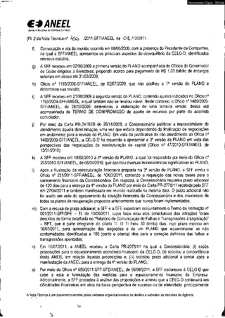 €3 ANEEL 
AcfNdI NAciom or ENERGIA ELÉTRICA 
(Fl. 2 da Nota Técnica n°l & b /2011-SFF/ANEEL, de0 & /12/2011. 
f) Convocação e ata da reunião ocorrida em 08/05/2009, com a presença do Presidente da Companhia, 
na qual a SFF/ANEEL apresentou os principais aspectos do desequilíbrio da CELG-D, identificados 
em seus estudos; 
g) A SFF recebeu em 02/06/2009 a primeira versão do PLANO acompanhada de Ofícios do Governador 
de Goiás dirigidos à Eletrobras, propondo acordo para pagamento de R$ 1,03 bilhão de encargos 
setoriais em atraso até 31/03/2009; 
h) Ofício n° 1193/2009-SFF/ANEEL, de 02/07/2009, que não acolheu a 1a versão do PLANO e 
determinou sua revisão; 
i) A SFF recebeu em 21/08/2009 a segunda versão do PLANO, contendo ajustes indicados no Ofício n° 
1193/2009-SFF/ANEEL, a qual também não se revelou viável. Neste contexto, o Ofício n° 1489/2009- 
SFF/ANEEL, de 28/10/2009, determinou a elaboração de uma terceira versão, dessa vez 
acompanhada de TERMO DE COMPROMISSO de aporte de recursos por parte do acionista 
controlador; 
j ) Por meio da Carta PR-2418/09 de 26/11/2009, a Concessionária justificou a impossibilidade de 
atendimento àquela determinação, uma vez que estaria dependendo da finalização de negociações 
em andamento para a revisão do PLANO. Em vista da justificativa do não atendimento ao Ofício n° 
1489/2009-SFF/ANEEL, a CELG-D foi requerida a apresentar a 3a versão do PLANO em vista das 
perspectivas das negociações de reestruturação de capital (Ofício n° 47/2010-SFF/ANEEL de 
15/01/2010); 
k) A SFF recebeu em 19/02/2010 a 3a versão do PLANO, a qual foi respondida por meio do Ofício n° 
253/2010-SFF/ANEEL, de 06/04/2010, que apontou diversas inconsistências significativas no PLANO; 
I) Após a frustração da reestruturação financeira proposta na 3a versão do PLANO, a SFF emitiu o 
Ofício n° 231/2011-SFF/ANEEL, de 10/03/2011, contendo a requisição das novas bases para o 
saneamento financeiro da Concessionária. Em resposta, a Concessionária requereu prazo adicional < 
de 120 dias para a entrega da 4a versão do PLANO por meio da Carta PR-0778/11 recebida pela SFF 
em 27/04/2011 e também manifestada em reunião realizada na mesma data. O prazo adicional não 
foi aceito em vista do agravamento da situação financeira da Concessionária e dos insucessos de 
todos os planos de recuperação propostos anteriormente que nunca foram implementados; 
m) Com a recusa de prazo adicional, a SFF e a SFE expediram conjuntamente o Termo de Intimação n° 
001/2011-SFF/SFE - TI, de 10/06/2011, cujos fatos e/ou atos constitutivos das infrações foram 
descritos de forma detalhada no "Relatório de Comunicação de Falhas e Transgressões à Legislação" 
- RFT, que é parte integrante do citado TI. O TI fixou 30 (trinta) dias, cujo prazo expirou em 
16/07/2011, para apresentação das alegações e de um PLANO que equacionasse as não 
conformidades identificadas e 180 (cento e oitenta) dias para a correção definitiva das falhas e 
transgressões apontadas; 
n) Em 15/07/2011, a ANEEL recebeu a Carta PR-2078/11 na qual a Concessionária: (i) expôs 1 
proposições para o equacionamento econômico-financeiro da CELG-D; (ii) solicitou a concordância 
desta ANEEL em relação àquelas proposições e; (iii) solicitou prazò adicional a contar após a 
manifestação da ANEEL para a entrega da 4a versão do PLANO; 
o) Por meio do Ofício n° 659/2011-SFF-SFE/ANEEL, de 09/08/2011, a SFF esclareceu à CELG-D que 
cabe a esta a formulação das medidas para o equacionamento financeiro da Empresa. 
Adicionalmente, a SFF procedeu à análise das proposições e anteviu que a CELG-D continuará em 
dificuldades financeiras em vista da baixa perspectiva de sucesso ou de efetividade, principalmente 
A Nota Técnica é um documento emitido pelas unidades organizacionais e se destina a subsidiar as decisões da Agência. 
• - ír* 
^ • 
Documento Cópia - SICnet 
 