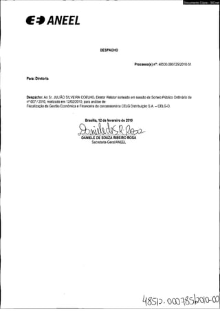 € * ANEEL 
DESPACHO 
Processo(s) n°: 48500.000729/2010-51 
Para: Diretoria 
Despacho: Ao Sr. JULIÃO SILVEIRA COELHO, Diretor Relator sorteado em sessão de Sorteio Público Ordinário de 
n° 007 / 2010, realizado em 12/02/2010, para análise de: 
Fiscalização da Gestão Econômica e Financeira da concessionária CELG Distribuição S.A. - CELG-D. 
Brasília, 12 de fevereiro de 2010 
DANIELE DE SOUZA RIBEIRO ROSA 
Secretaria-Gerai/ANEEL 
Documento Cópia - SICnet 
 