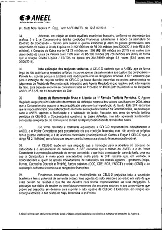 C* ANEEL 
AGf.NCIA NACIONAI Of ENÍRGIA ElÉWCA 
(Fl. 16 da Nota Técnica n° /2011-SFF/ANEEL,de <P<f /12/2011. 
Documento Cópia - SICnet 
34. Ademais, em relação ao citado equilíbrio econômico-financeiro,'conforme se depreende dos 
gráficos 2 e 3, a Concessionária detinha condições financeiras subsistentes à época da assinatura do 
Contrato de Concessão - mesmo sem avaliar o quanto ineficiente já eram os gastos gerenciáveis com 
desembolso de caixa. A Dívida Líquida em 31/12/1999 era de R$ 394 milhões (em 30/06/2011 é de R$ 5.504 
milhões), a Geração de Caixa era de R$ 73 milhões em 1999 (R$ 168 milhões em 2010) e os custos com 
desembolso de caixa da Parcela B em 1999 eram de R$ 206 milhões (R$ 786 milhões em 2010), de forma 
que a relação Dívida Líquida / EBITDA na época em 31/12/1999 atingia 5,4 vezes (63,9 vezes em 
30/06/2011). 
35. Não aplicação dos reajustes tarifários: A CELG-D sustenta que a ANEEL age de forma 
ilegal ao não autorizar os reajustes tarifários, inclusive apenas da parte relativa aos custos não gerenciáveis - 
Parcela A -, apenas porque a Empresa está inadimplente com as obrigações setoriais. A SFF esclarece que 
para o imbróglio de reajuste tarifário da CELG-D já houve decisão irrecorrível na esfera administrativa no 
julgamento do Pedido de Reconsideração interposto pelo Agente Regulado e que resolveu pelo não reajuste 
tarifário. Esta decisão encontra-se consubstanciada no Processo n° 48500.003121/2010-89 e no Despacho 
ANEEL n° 3.628, de 15 de setembro de 2011. 
36. Bases de Remuneração Bruta e Líquida da 1a Revisão Tarifária Periódica: O Agente 
Regulado alega prejuízos indevidos decorrentes da definição incorreta dos valores das Basesem 2005, ainda 
que a Concessionária assuma a responsabilidade pela eventual imperfeição do laudo. Esta SFF esclarece 
que a responsabilidade pela elaboração do laudo de avaliação das Bases é da Concessionária, ao passo que 
cabe à ANEEL apenas a fiscalização e a validação do laudo. Passados seis anos da revisão tarifária 
periódica da CELG-D, a Concessionária questiona as bases definidas, mas não apresenta fundamentos 
consoantes à regulação, de forma que se elimina qualquer possibilidade de revisão das bases. 
37. De forma resumida e totalmente equivocada, a CELG-D responsabiliza indevidamente a 
ANEEL e o Poder Concedente pela precariedade da sua condição financeira, mas não admite as próprias 
falhas (gestão ineficiente) e a do acionista controlador (inadimplência do Contas a Pagar á CELG-D que já 
atinge R$ 2,1 bilhões) como fatos que sequer contribuíram para a situação financeira desfavorável. 
38. A CELG-D expõe em sua alegação que a motivação para a abertura do processo de 
caducidade é o apossamento da concessão. A SFF esclarece que a missão da ANEEL e o do Poder 
Concedente é a prestação adequada do serviço concedido, o que inclui o repasse de parte da tarifa, uma vez 
que a Distribuidora é mera ponta arrecadadora desta parte. A SFF ressalta que, em verdade, a 
Concessionária é quem se apossa indevidamente de numerários dos demais agentes - geradores (Itaipu, 
Furnas, Cachoeira Dourada e Proinfa), fundos setoriais (CCC, CDE, RGR, FNDCT) e erário (ICMS) - ao 
descumprir de forma sistemática as obrigações financeiras. 
39. Finalmente, ressaltamos que a inadimplência da CELG-D prejudica toda a sociedade 
brasileira e tem o potencial de aumentar o dano. Aos agentes do setor elétrico e ao erário em vista de que 
estes deixam de receber o que lhe são devidos para honrar respectivamente as suas obrigações. À 
população que deixa de receber os benefícios provenientes dos encargos setoriais e aos consumidores que 
podem ser onerados em demasia para suportar o não repasse da CELG-D à Eletrobras, em relação aos 
encargos setoriais e aos custos de Itaipu Binacional e ao Proinfa. 
A Nota Técnica é um documento emitido pelas unidades organizacionais e se destina a subsidiar as decisões da Agência. 
 