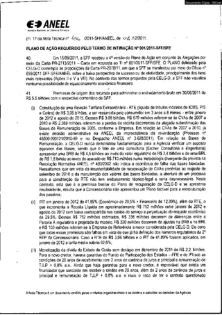 C* ANEEL 
AGÍMIA NACIONAL DE ENERGIA EIHPICA 
(Fl. 17 da Nota Técnica n° /2011-SFF/ANEEL, dé /12/2011. 
PLANO DÉ AÇÃO REQUERIDO PELOTERMO DE INTIMAÇÃO N° 001/2011-SFF/SFE 
Documento Cópia - SICnet 
40. Em 15/09/2011, a SFF recebeu a 4a versão do Plano de Ação em conjunto às Alegações por 
meio da Carta PR-2713/2011 - Carta em resposta ao TI n° 001/2011-SFF/SFE. O PLANO, delineado pela 
CELG-D contempla as proposições.da Carta PR-2078/11, em que a SFF se manifestou por meio do Ofício n° 
659/2011-SFF-SFE/ANEEL sobre a baixa perspectiva de sucesso ou de efetividade, principalmente dos itens 
mais relevantes (Ações II e V a VIII). No contexto dos termos propostos pela CELG-D, a SFF não visualiza 
nenhuma possibilidade de equacionamento econômico-financeiro. 
41. , Premissas de origem dos recursos para administrar o endividamento bruto em 30/06/2011 de 
R$ 5,6 bilhões com o respectivo comentário da SFF: 
(i) Constituição de uma Revisão Tarifária Extraordinária - RTE (líquida de tributos indiretos de ICMS, PIS 
e Cofins) de R$ 3,06 bilhões, a ser ressarcida pelo consumidor em 3 anos e 8 meses - entre janeiro 
de 2012 e agosto de 2015. Desses R$ 3,06 bilhões, R$ 670 milhões referem-se às CVAs de 2007 a 
2010 e R$ 2.389 milhões referem-se a perdas de receita decorrentes da alegada subestimação das 
Bases de Remuneração de 2005, conforme a Empresa. Em relação às CVAs de 2007 a 2010, já 
existe decisão administrativa na ANEEL da improcedência da reivindicação (Processo n° 
48500.003121/2010-89 e no Despacho ANEEL n° 3.628/2011). Em relação às Bases de 
Remuneração, a CELG-D nunca demonstrou fundamentação para a Agência verificar um suposto 
equívoco das Bases, sendo que o fato de uma consultoria (Escher Consultoria e Engenharia) 
apresentar uma BRB de R$ 4,5 bilhões ao invés do valor reguiatório de R$ 2,4 bilhões e de uma BRL 
de R$ 1,8 bilhão aò invés do apurado de R$ 710 milhões numa metodologia divergente da prevista na 
Resolução Normativa ANEEL n° 493/2002 não indica a ocorrência de falha das bases blindadas. 
Ressaltamos que em vista da insustentabilidade de recuperação de CVAs pretéritas ao reajuste de 
setembro de 2010 e da manutenção dos valores das bases blindadas, a abertura de um processo 
para a constituição da RTE não. tem embasamento técnico-legal e seria desnecessária. Neste 
contexto, esta que é a premissa basilar do Plano de recuperação da CELG-D e se apresenta 
insubsistente, resulta que a Concessionária não apresentou um Plano factível para a reestruturação 
dos passivos; 
(ii) IRT em janeiro de 2012 de 41,89% (Econômico de 29,5% + Financeiro de 12,39%), além da RTE, o 
que incrementa a Receita Líquida em aproximadamente R$ 752 milhões entre janeiro de 2012 e 
agosto de 2012 com baixa contrapartida nos custos do serviço e perpetuação do reajuste econômico 
de 29,5%. Desses R$ 752 milhões estimados, R$ 336 milhões decorrem de diferenças entre a 
Parcela A regulatória e projetada do modelo, R$ 320 milhões decorrem de ajustes na BRB e na BRL 
e R$ 103 milhões referem-se à Empresa de Referência a maior considerada pela CELG-D. De certo 
que todas essas premissas são falhas em vista de que já há definição dos números regulatórios da 2a 
RTP da Concessionária. Caso a RTE de R$ 3,06 bilhões e o IRT de 41,89% fossem aplicados, em 
janeiro de 2012 a tarifa média subiria 92,8%; 
(iii) Monetização da dívida do Estado de Goiás sem deságio em dezembro de 2011 de R$ 2,2, bilhões. 
Para o novo credor, haveria garantias do Fundo de Participação dos Estados - FPE e de IPI sob as 
condições de 20 anos de recebimento com 2 anos de carência de juros e principal e remuneração de 
TJLP + 0,8% a.a.. Ainda que haja garantias para o novo credor, é improvável que exista um 
financiador que concorde em receber o crédito em 20 anos, além de 2 anos de carência de juros e 
principal e remuneração de TJLP + 0,8% a.a. e mais o risco de ter o contrato questionado 
A Nota Técnica é um documento emitido pelas unidades organizacionais e se destina a subsidiar as decisões da Agência. 
 
