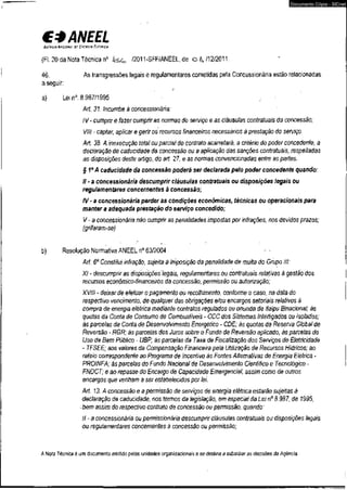 €3 ANEEL 
AGÊNCIA NACiom o r ENCRGIA CIÍTRICA 
(Fl. 20 da Nota Técnica n° ifSCo /2011-SFF/ANEEL,de o &/12/2011. 
Documento Cópia - SICnet 
46. As transgressões legais e regulamentares cometidas pela Concessionária estão relacionadas 
a seguir; 
a) Lei n°. 8.987/1995 < ' 
Art. 31. Incumbe à concessionária: 
IV - cumprir e fazer cumprir as normas do serviço e as cláusulas contratuais da concessão; 
VIII - captar, aplicar e gerir os recursos financeiros necessários à prestação do sen/iço. 
Art. 38. A inexecução total ou parcial do contrato acarretará, a critério do poder concedente, a 
declaração de caducidade da concessão ou a aplicação das sanções contratuais, respeitadas 
as disposições deste artigo, do art. 27, e as normas convencionadas entre as partes. 
§ Io A caducidade da concessão poderá ser declarada pelo poder concedente quando: 
II - a concessionária descumprir cláusulas contratuais ou disposições legais ou 
regulamentares concernentes à concessão; 
IV - a concessionária perder as condições econômicas, técnicas ou operacionais para 
manter a adequada prestação do serviço concedido; 
V - a concessionária não cumprir as penalidades impostas por infrações, nos devidos prazos; 
(grifaram-se) 
b) Resolução Normativa ANEEL n° 63/2004 . 
Art. 6o Constitui infração, sujeita á imposição da penalidade de multa do Grupo III: 
XI - descumprir as disposições legais, regulamentares ou contratuais relativas à gestão dos 
recursos econômico-financeiros da concessão, permissão ou autorização; 
XVIII - deixar de efetuar o pagamento ou recolhimento, conforme o caso, na data do 
respectivo vencimento, de qualquer das obrigações e/ou encargos setoriais relativos á 
compra de energia elétrica mediante contratos regulados ou oriunda de Itaipu Binacional; às 
quotas da Conta de Consumo de Combustíveis - CCC dos Sistemas Interligados ou Isolados; 
às parcelas da Conta de Desenvolvimento Energético - CDE; às quotas da Reserva Global de 
Reversão - RGR; às parcelas dos Juros sobre o Fundo de Reversão aplicado; às parcelas do 
Uso de Bem Público - UBP; às parcelas da Taxa de Fiscalização dos Serviços de Eletricidade 
• TFSEE; aos valores da Compensação Financeira pela Utilização de Recursos Hídricos; ao 
rateio correspondente ao Programa de Incentivo às Fontes Alternativas de Energia Elétrica - 
PROINFA; âs parcelas do Fundo Nacional de Desenvolvimento Cientifico e Tecnológico - 
FNDCT; e ao repasse do Encargo de Capacidade Emergencial, assim como de outros 
encargos que venham a ser estabelecidos por lei. 
Art. 13. A concessão e a permissão de serviços de energia elétrica estarão sujeitas à 
declaração de caducidade, nos termos da legislação, em especial da Lei n° 8.987, de 1995, 
• bem assim do respectivo contrato de concessão ou permissão, quando: 
II - a concessionária ou permissionária descumprir cláusulas contratuais ou disposições legais 
ou regulamentares concernentes à concessão ou permissão; 
A Nota Técnica éum documento emitido pelas unidades organizacionais e se destina a subsidiar as decisões da Agência. 
 