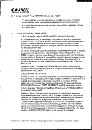€3 ANEEL 
AGÊNCIA NACIONAL or. ENCRGIA EKRHICA 
(Fl. 21 da Nota Técnica n° k $ G /2011-SFF/ANEEL,de /12/2011. 
Documento Cópia - SICnet 
IV - a concessionária ou permissionária perder as condições econômicas, técnicas ou 
operacionais para manter a adequada prestação do serviço concedido ou permitido; 
V-a concessionária ou permissionária não cumprir as penalidades impostas por infrações, 
nos devidos prazos; 
c) Contrato de Concessão n° 63/2000 - ANEEL 
CLÁUSULA QUINTA - OBRIGAÇÕES E ENCARGOS DA CONCESSIONÁRIA 
VI - cumprir e fazer cumprir as normas legais e regulamentares do serviço, respondendo, 
perante o PODER CONCEDENTE, a ANEEL, os usuários e terceiros, pelos eventuais danos e 
prejuízos causados em decorrência da exploração dos serviços, ressalvados os danos 
decorrentes de deficiências técnicas nas instalações internas da unidade consumidora ou da 
má utilização das instalações; 
VII • atender a todas as obrigações de natureza fiscai, trabalhista e previdenciária, os encargos 
oriundos de normas regulamentares estabelecidas pelo PODER CONCEDENTE e pela 
ANEEL, bem assim a quaisquer outras obrigações relacionadas ou decorrentes da exploração 
do serviço público de distribuição de energia elétrica, especialmente quanto ao pagamento dos 
- - valores relativos à fiscalização do sen/iço público de distribuição, fixados pela ANEEL e 
recolhidos mensalmente nas datas estabelecidas em conformidade com o art. 13 da Lei no 
9.427, de 1996; 
Subcláusula Quarta - Compete à CONCESSIONÁRIA captar, aplicar e gerir os recursos > 
financeiros necessários àadequada prestação do serviço público de distribuição de energia 
elétrica regulado neste Contrato. 
CLÁUSULA NONA - PENALIDADES 
Subcláusula Quarta - Nos casos de descumprimento das penalidades impostas por infração, ou 
descumprimento de notificação ou determinação do PODER CONCEDENTE para regularizara 
prestação de serviços, poderá ser decretada a caducidade da concessão, na forma 
estabelecida na lei e neste Contrato, sem prejuízo da apuração das responsabilidades da 
CONCESSIONÁRIA perante o PODER CONCEDENTE, a ANEEL, os usuários e terceiros. 
CLÁUSULA DÉCIMA PRIMEIRA - EXTINÇÃO DA CONCESSÃO, REVERSÃO DOS BENS E 
INSTALAÇÕES VINCULADOS 
Subcláusula Quinta - Verificada qualquer das hipóteses de inadimplemento previstas na 
legislação específica e neste Contrato, a ANEEL promoverá a declaração de caducidade da 
concessão, que será precedida de processo administrativo para verificação das infrações ou 
falhas da CONCESSIONÁRIA, assegurado o contraditório e o direito de defesa á 
CONCESSIONÁRIA e garantida a indenização das parcelas dos investimentos vinculados a 
bens reversíveis ainda não amortizados ou depreciados, que tenham sido realizados com o 
objetivo de garantir a continuidade e atualidade do serviço público de distribuição de energia 
elétrica. Da indenização apurada serão deduzidos os valores das multas devidas e dos danos 
causados pela CONCESSIONÁRIA, relativos ao fato motivador da caducidade. 
1 
A Nota Técnica é um documento emitido petas unidades organizacionais e se destina a subsidiar as decisões da Agência. 
 