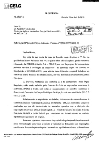 CELG OISTBtSUtÇÍO 
PRESIDÊNCIA 
Documento Cópia - SICnet 
PR-0760/10 Goiânia, 26 de abril de 2010 
limo. Sr. 
Dr. Julião Silveira Coelho 
Diretor da Agência Nacional de Energia Elétrica - ANEEL 
BRASÍLIA - DF 
 
48513.013398/2010-00 - I a via 
Referência: 15a Reunião Pública Ordinária - Processo n° 48500.000729/2010-51 
Senhor Diretor, 
Em vista do que consta da pauta da Reunião supra, dirigimos a V. Sa., na 
qualidade de Diretor Relator do item “9”, no que se refere à Fiscalização da gestão econômica 
e financeira da CELG Distribuição S.A. - CELG D, que trata da proposta de instauração de 
processo tendente á declaração de caducidade da concessão objeto do Contrato de 
Distribuição n° 063/2000-ANEEL, para solicitar dessa Relatoria a especial deferência no 
sentido de adiar a discussão do referido assunto, em vista de tratativas em andamento junto à 
Eletrobrás. 
A propósito, lembramos que conforme já é do conhecimento desse Órgão 
Regulador, estão sendo cocluídas pelo Governo de Goiás as negociações envolvendo à 
Eletrobrás, BNDES e União, com vistas ao equacionamento do equilíbrio econômico e 
financeiro da Concessão da Companhia Celg de Participações e de suas subsidiárias CELG D 
e CELG G&T. 
Relativamente às negociações entabuladas, informamos do encaminhamento à 
Superintendência de Fiscalização Econômica e Financeira - SFF, das premissas e projeções 
atualizadas, em que são demonstrados os resultados esperados com. a efetivação das 
negociações envolvendo a CELG Distribuição S. A. - CELG D, Governo do Estado de Goiás, 
Eletrobrás, BNDES e União Federal que entendemos ser factíveis quanto ao resultado 
esperado das negociações em epígrafe. 
Para tanto esperamos contar com o imprescindível apoio dessa Relatoria quanto à 
nossa reinvindicação, com vistas a permitir a viabilidade do fechamento das negociações, 
consideradas de suma importância para a retomada do equilíbrio econômico e financeiro da 
Rua 2, Quadra A-37, Edifício Gileno Godói - Jardim Goiás - CEP 74805-180 Goiânia - Goiás - Brasil TeL (0xx62) 3243-2222 - www.oe 
CÓd. 1239 
 