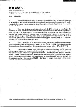 C* ANEEL 
ACCUCIA NACIONAL DE EIIERCIA EICMICA 
(Fl. 22 da Nota Técnica n° kS G /2011-SFF/ANEEL, de ol /12/2011. 
V-DA CONCLUSÃO 
Documento Cópia - SICnet 
47. Pela situação exposta, verifica-se uma situação de insolvência da Concessionária, resultado 
da perpetuação de uma situação de desequilíbrio econômico e financeiro decorrente, basicamente, da gestão 
inadequada dos recursos financeiros da concessão praticada pelo acionista controlador, a saber: o Governo 
do Estado de Goiás. 
•s. 
48. Após anos de tratativas, principalmente a partir de 2006 por meio da intensificação da 
fiscalização da gestão econômico-financeira e da sucessão de planos inócuos, a SFF considera esgotados os 
meios para que a CELG-D elabore um plano consistente, efetivo e compatível que reverta o quadro de 
gravidade da situação econômico-financeira. Para o equacionamento financeiro e considerando-se a 
premissa otimista de que a CELG-D pudesse atingir os gastos da Empresa de Referência da 2a RTP 
Preliminar de forma imediata, a necessidade de capital sem custo (aporte de capital) atinge R$ 3.977 milhões 
em 30/06/2011 e com tendência crescente de déficit. 
49. Dada a inexistência de um plano de recuperação consistente que possibilite o cumprimento 
das obrigações financeiras perante os demais agentes do Setor Elétrico e o erário, fica constatada a perda 
das condições econômicas necessárias à adequada prestação dos serviços (Lei n° 8.987, art.38, § 1o, IV). 
50. Sendo assim, conclui-se que á caducidade da concessão outorgada à CELG-D é a única 
alternativa possível para evitar ò agravamento da situação que gera prejuízos em âmbito nacional ao reter 
indevidamente recursos de terceiros: (i) agentes do setor elétrico e ao erário em vista de que estes deixam de 
receber o que lhes são devidos para honrar respectivamente as suas obrigações; (ii) população que deixa de 
receber os benefícios provenientes dos encargos setoriais e; (iii) consumidores que podem ser onerados em 
demasia para suportar o não repasse da CELG-D à Eletrobras, em relação aos encargos setoriais e aos 
custos de Itaipu Binacional e ao Proinfa. 
A Nota Técnica é um documento emitido pelas unidades organizacionais e se destina a subsidiar as decisões da Agência. 
 