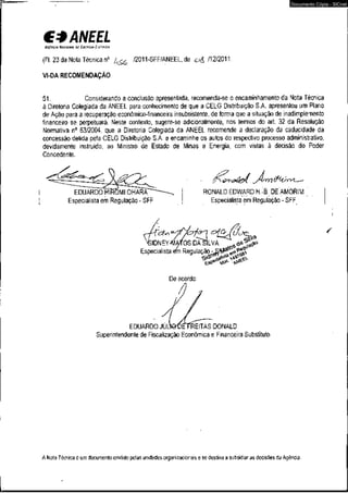 C* ANEEL 
AGÊNCIA NACIONAL o r CUCRGIA CitrmcA 
(Fl. 23 da Nota Técnica n° /2011-SFF/ANEEL, de /12/2011. 
VI-DA RECOMENDAÇÃO 
Documento Cópia - SICnet 
51. Considerando a conclusão apresentada, recomenda-se o encaminhamento da Nota Técnica 
à Diretoria Colegiada da ANEEL para conhecimento de que a CELG Distribuição S.A. apresentou um Plano 
de Ação para a recuperação econômico-financeira insubsistente, de forma que a situação de inadimplemento 
financeiro se perpetuará. Neste contexto, sugere-se adicionalmente, nos termos do art. 32 da Resolução 
Normativa n° 63/2004, que a Diretoria Colegiada da ANEEL recomende a declaração da caducidade da 
concessão detida pela CELG Distribuição S.A. e encaminhe os autos do respectivo processo administrativo, 
devidamente instruído, ao Ministro de Estado de Minas e Energia, com vistas à decisão do Poder 
Concedente. 
EDUARDO HIROMIOHARA 
Especialista em Regulação - SFF 
<rr 
RONALD EDWARD H.-B. DE AMORIM 
Especialista em Regulação - SFF 
JIDNEYWMOS DA SILVA 
Especialista m Regulação 
/ 
De acordo: 
EDUARDO JÚLWüETREITAS DONALD 
Superintendente de Fiscalização Econômica e Financeira Substituto 
A Nota Técnica é um documento emitido pelas unidades organizacionais e se destina a subsidiar as decisões da Agência. 
 