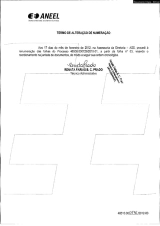 € *A N E E L 
A r , £ n c iA N a c io n a l dc. E n c n o i a E l í t r i c a 
TERMO DE ALTERAÇÃO DE NUMERAÇÃO 
Documento Cópia - SICnet 
Aos 17 dias do mês de fevereiro de 2012, na Assessoria da Diretoria - ASS, procedi à 
renumeração das folhas do Processo 48500.000729/2010-51, a partir da folha n° 63, visando o 
reordenamento na juntada de documentos, de módo a seguir sua ordem cronológica. 
RENATA FARIAS B. C. PRADO 
Técnico Administrativo %....... 
T o Qí 
48510.00 0 5 ^6 /2 0 1 2 -0 0 
 
