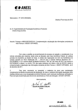 €*ANEEL A g Cn c l a N a c i o n a l d l E n l h g i a E l l l r i c a 
Memorando n. 5M /2012-DR/ANEEL 
Documento Cópia - SICnet 
, Brasília, f i de março de 2012 
Ao: Sr. Superintendente de Fiscalização Econômica e Financeira 
Antonio Araújo da Silva 
Assunto: Processo n.48500.000729/2010-51. Complementação e atualização das informações constantes da 
Nota Técnica n. 456/2011-SFF/ANEEL. .< 
Com vistas a subsidiar ao encaminhamento do processo em epígrafe, e considerando (i) as 
notícias veiculadas pela imprensa' dando conta da liberação, pela Caixa Econômica Federal, de vultosas 
parcelas de empréstimo ao Estado de Goiás, no âmbito das negociações em torno da transferência do 
controle acionário da CELG Distribuição S/A - CELG-D para a Centrais Elétricas Brasileiras S/A - 
ELETROBRÁS, e (ii) a recente edição da Medida Provisória n. 559, de 2 de março de 2012, que autoriza a 
ELETROBRÁS a adquirir, no mínimo, 51% das ações ordinárias com direito a voto da CELG-D, solicito a 
complementação e atualização das informações constantes da Nota Técnica n. 456/2011-SFF/ANEEL, de 8 
de dezembro de 2011. / ■ 
/ 
2. Para tanto, recomendo, se necessária, a reabertura de prazo para manifestação 
complementar da referida concessionária de distribuição, de modo a, mediante informações atualizadas sobre 
medidas efetivas para a sua recuperação econômico-financeira, suprir eventuais insuficiências verificadas no 
Plano de Ação encaminhado pela CELG-D em atendimento ao Termo de Intimação n. 001/2011 -SFF/SFE. 
Atenciosamente, 
- p . , 
W L IÃ O SILVEIRA COELHO / 
/ Diretor 
DR-ASS 
O f lf t fT /« 2 0 ÍA . Ó O . 
 