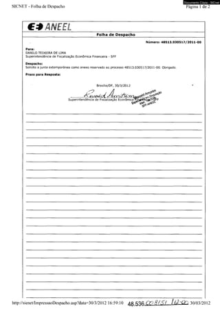 Documento Cópia - SICnet 
SICNET - Folha de Despacho Página 1 de 2 
C3ANEEL____________ 
___________________________ Folha de Despacho 
Número: 48513.030517/2011-00 
Para: 
DANILO TEIXEIRA DE LIMA 
Superintendência de Fiscalização Econômica Financeira - SFF 
Despacho: 
Solicito a junta extemporânea como anexo reservado ao processo 48513.030517/2011-00. Obrigado. 
Prazo para Resposta: 
Brasília/DF, 30/3/2012 
Superintendência de Fiscalização Econômica 
http://sicnet/ImpressaoDespacho.asp?data=30/3/2012 16:59:10 /J.g i0 *9 # / ,Ç{ / ~QTi 30/03/2012 
 