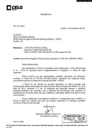 □ CELG BBTJJM1ÇÍ0 
PRESIDÊNCIA 
PR-2713/2011 
Documento Cópia - SICnet 
Goiânia. 14 de setembro de 2011 
Ao Senhor 
Nelson José Hubner Moreira 
Diretor Geral da Agência Nacional de Energia Elétrica - ANEEL 
Brasília - DF 
Referência: TI 001/2011-SFF/SFE-ANEEL; 
Processo n°. 48500.003236/2007-78; 
Ofício n° 659/2011-SFF-SFE/ANEEL, de 09 de agosto de 2011. 
Assunto: encaminha Alegações e Plano de Ação requerido no TI 001/2011-SFF/SFE-ANEEL. 
Senhor Diretor Geral, 
Em atendimento ao Termo de Intimação acima referenciado, a CELG Distribuição 
S. A. - CELG D, apresenta anexos, tempestivamente, as Alegações e o Plano de Ação 
requeridos. 
Releva ressaltar que esta concessionária, conforme explicitado nas Alegações, 
considera os termos do TI 001/2011-SFF/SFE-ANEEL, destoantes das exigências legais, 
especialmente quanto ao Contrato de Concessão 063/2000 - ANEEL. 
A CELG D, por decisão do acionista majoritário, no Ofício assinado pelo 
Excelentíssimo Senhor Governador do Estado de Goiás Marconi Perillo (PR-2078/11, de 15 de 
julho de 2011). antecipou a V. Sa., as estratégias que permitirão alcançar o equilíbrio 
econômico-financeiro da concessão, com a aplicação das providências que resultarão no 
estabelecimento de tarifas justas, fato que viabilizará a eliminação definitiva do passivo desta 
concessionária. 
Assim, evidenciada a convergência de objetivos, é indispensável que a ANEEL e a 
CELG D atuem em sintonia, para que seus esforços traduzam-se no almejado equilíbrio 
econômico-financeiro da concessão. 
Aten :iosamente, 
Humberto Eusíáquio Tavares Cor 4 8 5 1 3 .0 3 0 5 1 7 /2 0 1 1 -0 0 - 1» via 
Presidente em Exercício 
Anexo: o citado 
Rua 2, Quadra A-37, Edifício Gileno Godói - Jardim Goiás • CEP 74805-180 Goiânia - Goiás - Brasil Tel.: (0xx62) 3243-2222 - www.celg.com.br 
Cód. 1239 
 